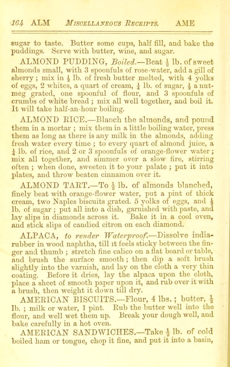 sugar to taste. Butter some cups, half fill, and bake the puddings. Serve with butter, wine, and sugar. ALMOND PUDDING, Boiled.—Beat ^ lb. of sweet almonds small, with 3 spoonfuls of rose-water, add a gill of sherry; mix in 'x lb. of fresh butter melted, with 4 yolks of eggs, 2 whites, a quart of cream, j lb. of sugar, 3 a nut- meg grated, one spoonful of flour, and 3 spoonfuls of crumbs of white bread ; mix all well together, and boil it. It will take half-an-hour boiling. ALMOND RICE.—Blanch the almonds, and pound them in a mortar ; mix them in a little boiling water, press them as long as there is any milk in the almonds, adding fresh water every time ; to every quart of almond juice, a | lb. of rice, and 2 or 3 spoonfuls of orange-flower water ; mix all together, and simmer over a slow fire, stirring often ; when done, sweeten it to your palate ; put it into plates, and throw beaten cinnamon over it. ALMOND TART.—To ^ lb. of almonds blanched, finely beat with orange-flower water, put a pint of thick cream, two Naples biscuits grated. 5 yolks of eggs, and 3 lb. of sugar ; put all into a dish, garnished with paste, and lay slips in diamonds across it. Bake it in a cool oven, and stick slips of candied citron on each diamond. ALPACA, to render Waterproof.—Dissolve india- rubber in wood naphtha, till it feels sticky between the fin- ger and thumb ; stretch fine calico on a flat board or table, and brush the surface smooth; then dip a soft brush slightly into the varnish, and lay on the cloth a very thin coating. Before it dries, lay the alpaca upon the cloth, place a sheet of smooth paper upon it, and rub over it noth a brush, then weight it down till dry. AMERICAN BISCUITS.—Flour, 4 lbs.; butter, \ lb. ; milk or water, 1 pint. Rub the butter well into the flour, and well wet them up. Break your dough well, and bake carefully in a hot oven. AMERICAN SANDWICHES.—Take i lb. of cold boiled ham or tongue, chop it fine, and put it into a basin,