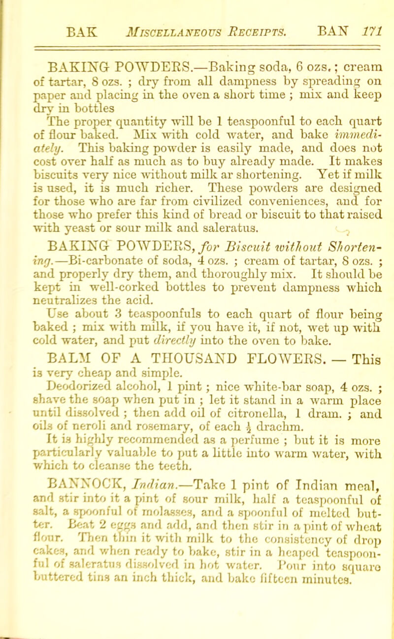 BAKING POAVDERS.—Baking soda, 6 ozs,; cream of tartar, 8 ozs. ; dry from all dampness by spreading on paper and placing in the oven a short time ; mix and keep dry in bottles The proper quantity will be 1 teaspoonful to each quart of flour baked. Mix with cold water, and bake immedi- ately. This baking powder is easily made, and does not cost over half as much as to buy already made. It makes biscuits very nice without milk ar shortening. Yet if milk is used, it is much richer. These powders are designed for those who are far from civilized conveniences, and for those who prefer this kind of bread or biscuit to that raised with yeast or sour milk and saleratus. BAKING POAVDERS, for Biscuit without Shorten- ing.—Bi-carbonate of soda, 4 ozs. ; cream of tartar, S ozs. ; and properly dry them, and thoroughly mix. It should be kept in well-corked bottles to prevent dampness which neutralizes the acid. Use about 3 teaspoonfuls to each quart of flour being baked ; mix with milk, if you have it, if not, wet up with cold water, and put directly into the oven to bake. BALM OF A THOUSAND FLOAVERS. — This is very cheap and simple. Deodorized alcohol, 1 pint; nice white-bar soap, 4 ozs. ; shave the soap when put in ; let it stand in a warm place until dissolved ; then add oil of citronella, 1 dram. ; and oils of neroli and rosemary, of each { drachm. It is highly recommended as a perfume ; but it is more particularly valuable to put a little into warm water, with which to cleanse the teeth. BANNOCK, Indian.—Tako 1 pint of Indian meal, and stir into it a pint of sour milk, half a teaspoonful of salt, a spoonful of molasses, and a spoonful of melted but- ter. Beat 2 eergs and add, and then stir in a pint of wheat flour. Then thin it with milk to the consistency of drop cakes, and when ready to bake, stir in a heaped teaspoon- ful of saleratus dissolved in hot water. Pour into square buttered tins an inch thick, and bake fifteen minutes.