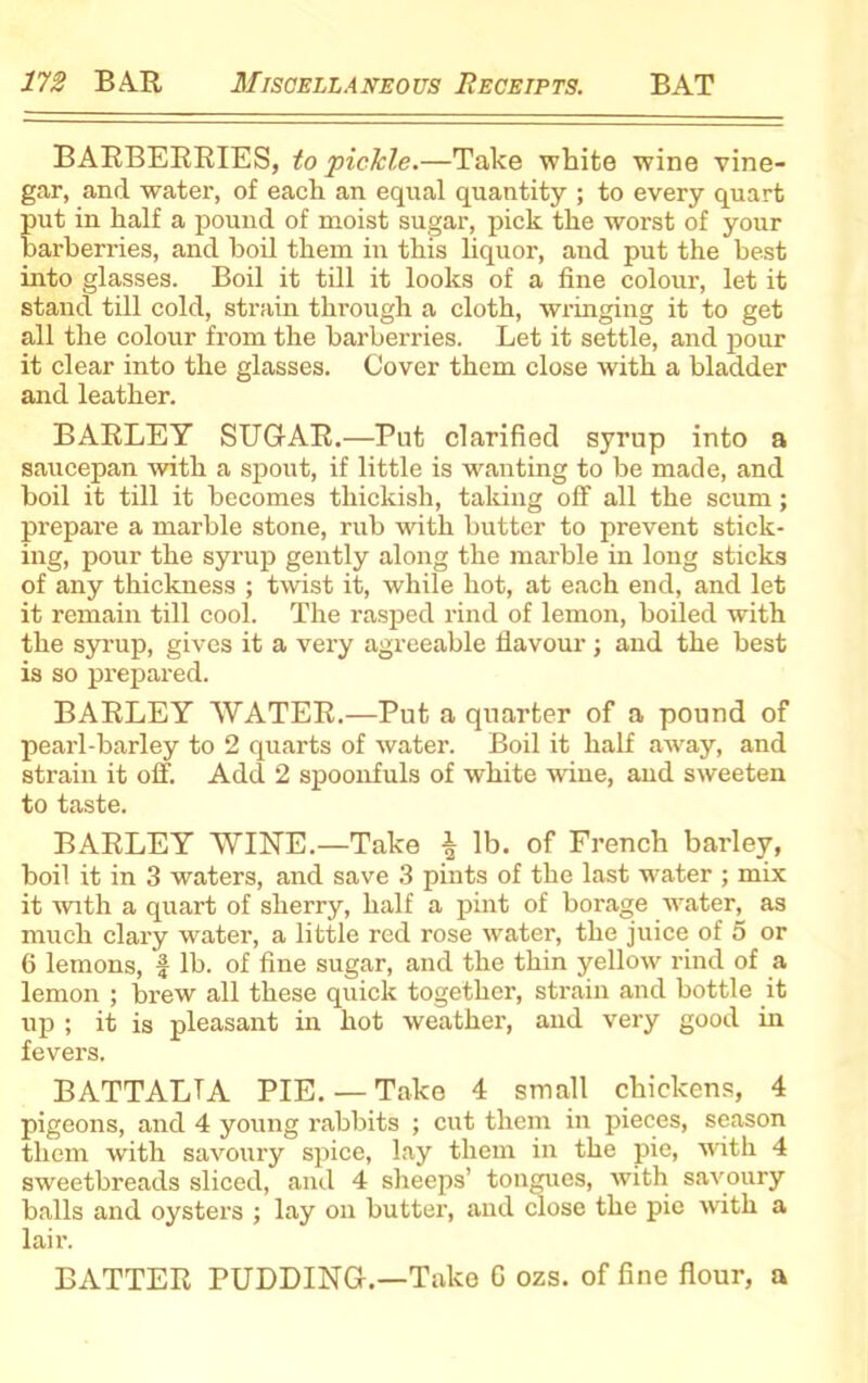 BARBERRIES, to pickle.—Take white wine vine- gar, and water, of each an equal quantity ; to every quart put in half a pound of moist sugar, pick the worst of your barberries, and boil them in this liquor, and put the best into glasses. Boil it till it looks of a fine colour, let it stand till cold, strain through a cloth, wringing it to get all the colour from the barberries. Let it settle, and pour it clear into the glasses. Cover them close with a bladder and leather. BARLEY SUGAR.—Put clarified syrup into a saucepan with a spout, if little is wanting to be made, and boil it till it becomes thickish, taking off all the scum; prepare a marble stone, rub with butter to prevent stick- ing, pour the syrup gently along the marble in long sticks of any thickness ; twist it, while hot, at each end, and let it remain till cooi. The rasped rind of lemon, boiled with the syrup, gives it a very agreeable flavour; and the best is so prepared. BARLEY WATER.—Put a quarter of a pound of pearl-barley to 2 quarts of water. Boil it half away, and strain it off. Add 2 spoonfuls of white wine, and sweeten to taste. BARLEY WINE.—Take \ lb. of French barley, boil it in 3 waters, and save 3 pints of the last water ; mix it with a quart of sherry, half a pint of borage water, as much clary water, a little red rose water, the juice of 5 or 6 lemons, f lb. of fine sugar, and the thin yellow rind of a lemon ; brew all these quick together, strain and bottle it up ; it is pleasant in hot weather, and very good in fevers. BATTALTA PIE. — Take 4 small chickens, 4 pigeons, and 4 young rabbits ; cut them in pieces, season them with savoury spice, lay them in the pie, with 4 sweetbreads sliced, and 4 sheeps’ tongues, with savoury balls and oysters ; lay on butter, and close the pie with a lair. BATTER PUDDING.—Take G ozs. of fine flour, a