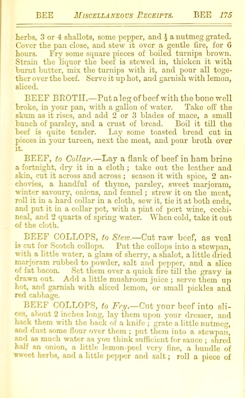 herbs, 3 or 4 shallots, some pepper, and 5 a nutmeg grated. Cover the pan close, and stew it over a gentle fire, for 6 hours. Fry some square pieces of boiled turnips brown. Strain the liquor the beef is stewed in, thicken it with burnt butter, mix the turnips with it, and pour all toge- ther over the beef. Serve it up hot, and garnish with lemon, sliced. BEEF BKOTH.—Put a leg of beef with the bone well broke, in your pan, with a gallon of water. Take off the skum as it rises, and add 2 or 3 blades of mace, a small bunch of parsley, and a crust of bread. Boil it till the beef is quite tender. Lay some toasted bread cut in pieces in your tureen, next the meat, and pour broth over it. BEEF, to Collar.—Lay a flank of beef in ham brine a fortnight, dry it in a Cloth ; take out the leather and skin, cut it across and across ; season it with spice, 2 an- chovies, a handful of thyme, parsley, sweet marjoram, winter savoury, onions, and fennel; strew it on the meat, roll it in a hard collar in a cloth, sew it, tie it at both ends, and put it in a collar pot, with a pint of port wine, cochi- neal, and 2 quarts of spring water. When cold, take it out of the cloth. BEEF COLLOPS, to Stew.—Cut raw beef, as veal is cut for Scotch collops. Put the collops into a stewpan, with a little water, a glass of sherry, a shalot, a little dried marjoram rubbed to powder, salt and pepper, and a slice of fat bacon. Set them over a quick fire till the gravy is drawn out. Add a little mushroom juice ; serve them up hot, and garnish with sliced lemon, or small pickles and red cabbage. BEEF COLLOPS, to Fry.—Cut your beef into sli- ces, about 2 inches long, lay them upon your dresser, and hack them with the back of a knife ; grate a little nutmeg, and dust some flour over them ; put them into a stewpan, and as much water as you think sufficient for sauce ; shred half an onion, a little lemon-peel very fine, a bundle of sweet herbs, and a little pepper and salt; roll a pieco of