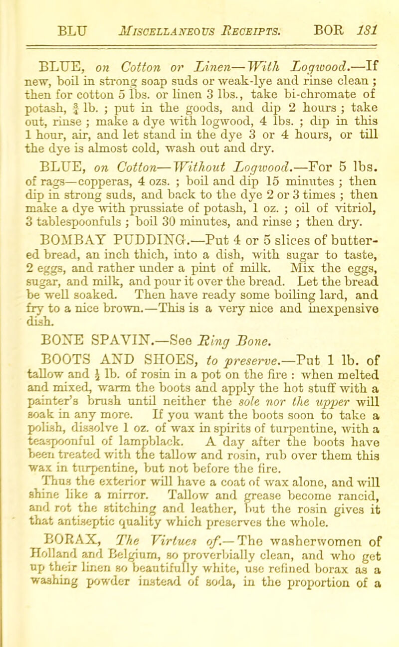 BLUE, on Cotton or Linen—With Logwood.—If new, boil in strong soap suds or weak-lye and rinse clean ; then for cotton 5 lbs. or linen 3 lbs., take bi-chromate of potash, f lb. ; put in the goods, and dip 2 hours ; take out, rinse ; make a dye with logwood, 4 lbs. ; dip in this 1 hour, air, and let stand in the dye 3 or 4 hours, or till the dye is almost cold, wash out and dry. BLUE, on Cotton—Without Logivood.—For 5 lbs. of rags—copperas, 4 ozs. ; boil and dip 15 minutes ; then dip in strong suds, and back to the dye 2 or 3 times ; then make a dye with prussiate of potash, 1 oz. ; oil of vitriol, 3 tablespoonfuls ; boil 30 minutes, and rinse ; then dry. BOMBAY PUDDING.—Put 4 or 5 slices of butter- ed bread, an inch thich, into a dish, with sugar to taste, 2 eggs, and rather under a pint of milk. Mix the eggs, sugar, and milk, and pour it over the bread. Let the bread be well soaked. Then have ready some boiling lard, and fry to a nice brown.—This is a very nice and inexpensive dish. BONE SPAVIN.—See Ling Lone. BOOTS AND SHOES, to preserve.—Put 1 lb. of tallow and \ lb. of rosin in a pot on the fire : when melted and mixed, warm the boots and apply the hot stuff with a painter’s brush until neither the sole nor the upper will soak in any more. If you want the boots soon to take a polish, dissolve 1 oz. of wax in spirits of turpentine, with a teaspoonful of lampblack. A day after the boots have been treated with the tallow and rosin, rub over them this wax in turpentine, but not before the fire. Thus the exterior will have a coat of wax alone, and will shine like a mirror. Tallow and grease become rancid, and rot the stitching and leather, but the rosin gives it that antiseptic quality which preserves the whole. BORAX, The Virtues of.— The washerwomen of Holland and Belgium, so proverbially clean, and who get up their linen so beautifully white, use refined borax as a washing powder instead of soda, in the proportion of a