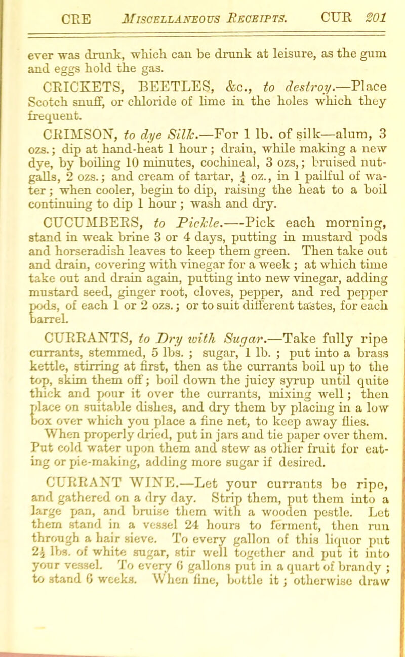 ever was drunk, which can be drunk at leisure, as the gum and eggs hold the gas. CRICKETS, BEETLES, &c., to destroy.—Place Scotch snuff, or chloride of lime in the holes which they frequent. CRIMSON, to dye Silk.—For 1 lb. of silk—alum, 3 ozs.; dip at hand-heat 1 hour ; drain, while making a new dye, by boiling 10 minutes, cochineal, 3 ozs,; bruised nut- galls, 2 ozs.; and cream of tartar, oz., in 1 pailful of wa- ter ; when cooler, begin to dip, raising the heat to a boil continuing to dip 1 hour ; wash and dry. CUCUMBERS, to Pickle.—Pick each morning, stand in weak brine 3 or 4 days, putting in mustard pods and horseradish leaves to keep them green. Then take out and drain, covering with vinegar for a week ; at which tune take out and drain again, putting into new vinegar, adding mustard seed, ginger root, cloves, pepper, and red pepper pods, of each 1 or 2 ozs.; or to suit different tastes, for each barrel. CURRANTS, to Dry with Sugar.—Take fully ripe currants, stemmed, 5 lbs. ; sugar, 1 lb. ; put into a brass kettle, stirring at first, then as the currants boil up to the top, skim them off; boil down the juicy syrup until quite thick and pour it over the currants, mixing well; then place on suitable dishes, and dry them by placing in a low box over which you place a fine net, to keep away flies. When properly dried, put in jars and tie paper over them. Put cold water upon them and stew as other fruit for eat- ing or pie-making, adding more sugar if desired. CURRANT WINE.—Let your currants bo ripo, and gathered on a dry day. Strip them, put them into a large pan, and bruise them with a wooden pestle. Let them stand in a vessel 24 hours to ferment, then run through a hair sieve. To every gallon of this liquor put 2'i lbs. of white sugar, stir well together and put it into your vessel. To every G gallons put in a quart of brandy ; to stand 6 weeks. When fine, bottle it; otherwise draw