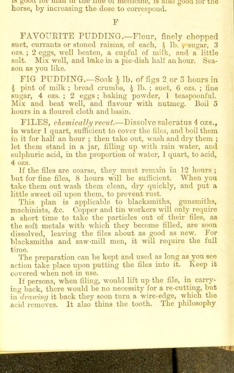 is guuu iui iiictii in i/utj iiue ui mcuiume, is aiso good ior me horse, by increasing the dose to correspond. F FAVOURITE PUDDING.—Flour, finely chopped suet, currants or stoned raisins, of each, l lb. ,- sugar, 3 ozs.; 2 eggs, well beaten, a cupful of milk, and a little salt. Mix well, and bake in a pie-dish half an hour. Sea- son as you like. FIG- PUDDING.—Soak ^ lb. of figs 2 or 3 hours in l pint of milk ; bread crumbs, 5 lb. ; suet, 6 ozs. ; fine sugar, 4 ozs. ; 2 eggs; baking powder, 1 teaspoonful. Mix and beat well, and flavour with nutmeg. Boil 5 hours in a floured cloth and basin.. FILES, chemically recut.—Dissolve saleratus 4 ozs., in water 1 quart, sufficient to cover the files, and boil them in it for half an hour ; then take out, wash and diy them ; let them stand in a jar, filling up with rain water, and sulphuric acid, in the proportion of water, 1 quart, to acid, 4 ozs. if the files are coarse, they must remain in 12 hours ; but for fine files, 8 hours will be sufficient. When you take them out wash them clean, dry quickly, and put a little sweet oil upon them, to prevent rust. This plan is applicable to blacksmiths, gunsmiths, machinists, &c. Copper and tin workers will only require a short time to take the particles out of their files, as the soft metals with which they become filled, are soon dissolved, leaving the files about as good as new. For blacksmiths and saw-mill men, it will require the full time. The preparation can be kept and used as long as you see action take place upon putting the files into it. Keep it covered when not in use. If persons, when filing, would lift up the file, in carry- ing back, there would be no necessity for a re-cutting, but in drawing it back they soon turn a wire-edge, which the acid removes. It also thins the tooth. The philosophy