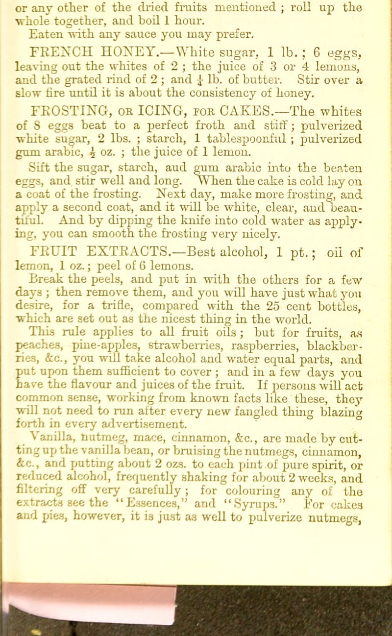 or any other of the dried fruits mentioned ; roll up the whole together, and boil 1 hour. Eaten with any sauce you may prefer. FRENCH HONEY.—White sugar, 1 lb. ; 6 eggs, leaving out the whites of 2 ; the juice of 3 or 4 lemons, and the grated rind of 2 ; and g- lb. of butter. Stir over a slow lire until it is about the consistency of honey. FROSTING, ok ICING, pok CAKES.—The whites of 8 eggs beat to a perfect froth and stiff; pulverized white sugar, 2 lbs. ; starch, 1 tablespoonful ; pulverized gum arabic, 5 oz. ; the juice of 1 lemon. Sift the sugar, starch, aud gum arabic into the beaten eggs, and stir well and long. When the cake is cold lay on a coat of the frosting. Next day, make more frosting, and apply a second coat, and it will be white, clear, and beau- tiful. And by dipping the knife into cold water as apply- ing, you can smooth the frosting very nicely. FRUIT EXTRACTS.—Best alcohol, 1 pt.; oil of lemon, 1 oz.; peel of 6 lemons. Break the peels, and put in with the others for a few days ; then remove them, and you will have just what you desire, for a trifle, compared with the 25 cent bottles, which are set out as the nicest thing in the world. This rule applies to all fiuit oils; but for fruits, as peaches, pine-apples, strawberries, raspberries, blackber- ries, &c., you will take alcohol and water equal parts, and Eut upon them sufficient to cover ; and in a few days you ave the flavour and juices of the fruit. If persons will act common sense, working from known facts like these, they will not need to run after every new fangled thing blazin' forth in every advertisement. Vanilla, nutmeg, mace, cinnamon, &c., are made by cut- ting up the vanilla bean, or bruising the nutmegs, cinnamon, &c., and putting about 2 ozs. to each pint of pure spirit, or reduced alcohol, frequently shaking for about 2 weeks, and filtering off very carefully; for colouring any of the extracts see the “Essences,” and “Syrups.” For cakes and pies, however, it is just as well to pulverize nutmegs,