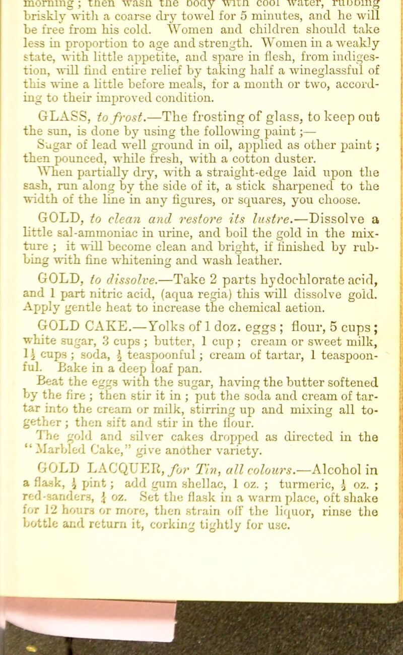 morning; men wasn me Dociy wnm cooi water, running briskly with a coarse dry towel for 5 minutes, and he will be free from his cold. Women and children should take less in proportion to age and strength. Women in a weakly state, with little appetite, and spare in flesh, from indiges- tion, will find entire relief by taking half a wineglassful of this wine a little before meals, for a month or two, accord- ing to their improved condition. GLASS, to frost.—The frosting of glass, to keep out the sun, is done by using the following paint;— Sugar of lead well ground in oil, applied as other paint; then pounced, while fresh, with a cotton duster. When partially dry, with a straight-edge laid upon the sash, run along by the side of it, a stick sharpened to the width of the line in any figures, or squares, you choose. GOLD, to clean and restore its lustre.—Dissolve a little sal-ammoniac in urine, and boil the gold in the mix- ture ; it will become clean and bright, if finished by rub- bing with fine whitening and wash leather. GOLD, to dissolve.—Take 2 parts hydochlorate acid, and 1 part nitric acid, (aqua regia) this will dissolve gold. Apply gentle heat to increase the chemical aetion. GOLD CAKE.—Yolks of 1 doz. eggs ; flour, 5 cups ; white sugar, 3 cups ; butter, 1 cup ; cream or sweet milk, 11 cups ; soda, j teaspoonful; cream of tartar, 1 teaspoon- ful. Bake in a deep loaf pan. Beat the eggs with the sugar, having the butter softened by the fire ; then stir it in ; put the soda and cream of tar- tar into the cream or milk, stirring up and mixing all to- gether ; then sift and stir in the flour. The gold and silver cakes dropped as directed in the “ Marbled Cake,” give another variety. GOLD LACQUER, for Tin, all colours.—Alcohol in a flask, i pint; add gum shellac, 1 oz. ; turmeric, 1 oz. ; red-sanders, \ oz. Set the flask in a w'arm place, oft shake for 12 hours or more, then strain off the liquor, rinse the bottle and return it, corking tightly for use.