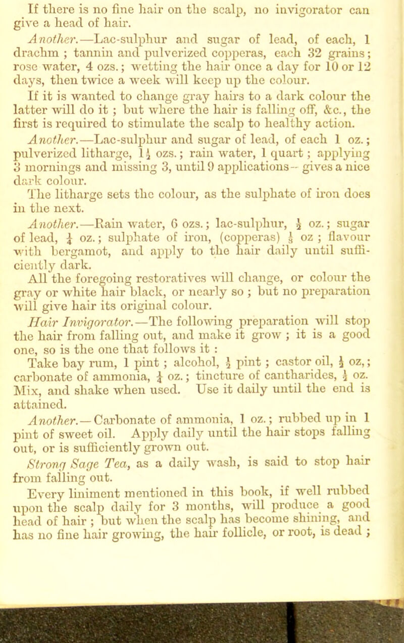 give a head of hah’. Another.—Lac-sulphur and sugar of lead, of each, 1 drachm ; tannin and pulverized copperas, each 32 grains; rose water, 4 ozs.; wetting the hah’ once a day for 10 or 12 days, then twice a week will keep up the colour. If it is wanted to change gray hairs to a dark colour the latter will do it ; hut where the hair is falling off, &c., the first is required to stimulate the scalp to healthy action. Another.—Lac-sulphur and sugar of lead, of each 1 oz.; pulverized litharge, 1 .) ozs.; rain water, 1 quart; applying 3 mornings and missing 3, until 9 applications— gives a nice dark colour. The litharge sets the colour, as the sulphate of iron does in the next. Another.—Rainwater, 6 ozs.; lac-sulphur, 3 oz.; sugar of lead, 5 oz.; sulphate of iron, (copperas) g oz ; flavour with bergamot, and apply to the hair daily until suffi- ciently dark. All the foregoing restoratives will change, or colour the gray or white hair black, or nearly so ; but no preparation will give hair its original colour. Hair Invigorator.—The following preparation will stop the hah’ from falling out, and make it grow ; it is a good one, so is the one that follows it : Take bay rum, 1 pint; alcohol, pint; castor oil, £ oz,; carbonate of ammonia, 4 oz.; tincture of cantharides, .) oz. Mix, and shake when used. Use it daily until the end is attained. A not her. — Carbon ate of ammonia, 1 oz.; rubbed up in 1 pint of sweet oil. Apply daily until the hah stops falling out, or is sufficiently grown out. Strong Sage Tea, as a daily wash, is said to stop hah from falling out. Every liniment mentioned in this book, if well rubbed upon the scalp daily for 3 months, will produce a good head of hair ; but when the scalp has become shining, and has no fine hair growing, the hah follicle, or root, is dead ;