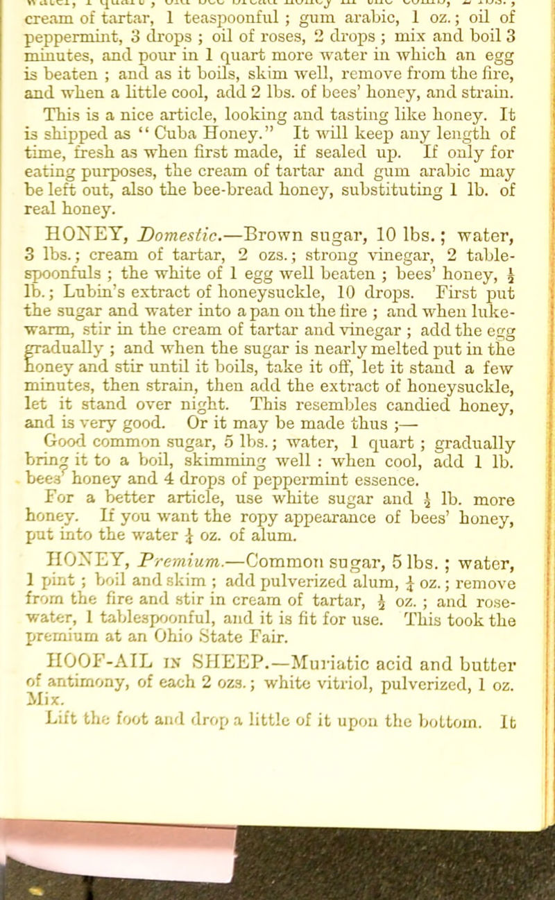 V>lXLt.X} X IjUlU U y UiU UUVl UXUWV.I UUUlyJ JLLl U11V/ WUi-Uj M 1 WO. j cream of tartar, 1 teaspoonful; gum arabic, 1 oz.; oil of peppermint, 3 drops ; oil of roses, 2 drops ; mix and boil 3 minutes, and pour in 1 quart more water in which an egg is beaten ; and as it boils, skim well, remove from the fire, and when a little cool, add 2 lbs. of bees’ honey, and strain. This is a nice article, looking and tasting like honey. It is shipped as “ Cuba Honey.” It will keep any length of time, fresh as when first made, if sealed up. If only for eating purposes, the cream of tartar and gum arabic may be left out, also the bee-bread honey, substituting 1 lb. of real honey. HONEY, Domestic.—Brown sugar, 10 lbs.; water, 3 lbs.; cream of tartar, 2 ozs.; strong vinegar, 2 table- spoonfuls ; the white of 1 egg well beaten ; bees’ honey, £ lb.; Lubin’s extract of honeysuckle, 10 drops. First put the sugar and water into a pan on the fire ; and when luke- warm, stir in the cream of tartar and vinegar ; add the egg gradually ; and when the sugar is nearly melted put in the honey and stir until it boils, take it off, let it stand a few minutes, then strain, then add the extract of honeysuckle, let it stand over night. This resembles candied honey, and is very good. Or it may be made thus ;— Good common sugar, 5 lbs.; water, 1 quart ; gradually bring it to a boil, skimming well : when cool, add 1 lb. bee./ honey and 4 drops of peppermint essence. For a better article, use white sugar and 3 lb. more honey. If you want the ropy appearance of bees’ honey, put into the water \ oz. of alum. HONEY, Premium.—Common sugar, 5 lbs. ; water, 1 pint ; boil and skim ; add pulverized alum, \ oz.; remove from the fire and stir in cream of tartar, a oz. ; and rose- water, 1 tablespoonful, and it is fit for use. This took the premium at an Ohio State Fair. HOOF-AIL in SHEEP.—Muriatic acid and butter of antimony, of each 2 ozs.; white vitriol, pulverized, 1 oz. Mix. Lift the foot and drop a little of it upon the bottom. It