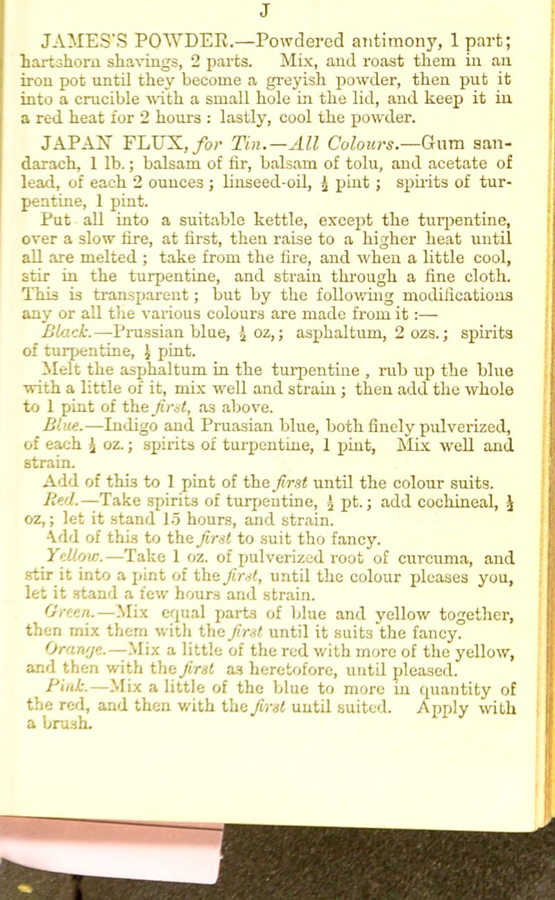 J JAMES'S POWDER.—Powdered antimony, 1 part; hartshorn shavings, 2 parts. Mix, and roast them in an iron pot until they become a greyish powder, then put it into a crucible with a small hole in the lid, and keep it in a red heat for 2 hours : lastly, cool the powder. JAPAN FLUX, for Tin.—All Colours.—Gum aan- darach, 1 lb.; balsam of lir, balsam of tolu, and acetate of lead, of each 2 ounces ; linseed-oil, £ pint; spirits of tur- pentine, 1 pint. Put all into a suitable kettle, except the turpentine, over a slow fire, at first, then raise to a higher heat until all are melted ; take from the fire, and when a little cool, stir in the turpentine, and strain through a fine cloth. This is transparent; but by the following modifications any or all the various colours are made from it:— Black.—Pnissian blue, '2 oz,; aspkaltum, 2 ozs.; spirits of turpentine, £ pint. Melt the asphaltum in the turpentine , rub up the blue with a little of it, mix well and strain ; then add the whole to 1 pint of the first, as above. Blue.—Indigo and Prussian blue, both finely pulverized, of each \ oz.; spirits of turpentine, 1 pint, Mix well and strain. Add of this to 1 pint of first until the colour suits. Red.—Take spirits of turpentine, i2 pt.; add cochineal, \ oz,; let it stand 15 hours, and strain. Arid of this to the first to suit tho fancy. Yellow.—Take 1 oz. of pulverized root of curcuma, and stir it into a pint of the first, until the colour pleases you, let it stand a few hours and strain. Green.—Mix equal parts of blue and yellow together, then rnix them with the first until it suits the fancy. Orange.—Mix a little of the red with more of the yellow, and then with the first a.s heretofore, until pleased. Rink.—Mix a little of the blue to more in quantity of the red, and then with the first until suited. Apply with a brash.