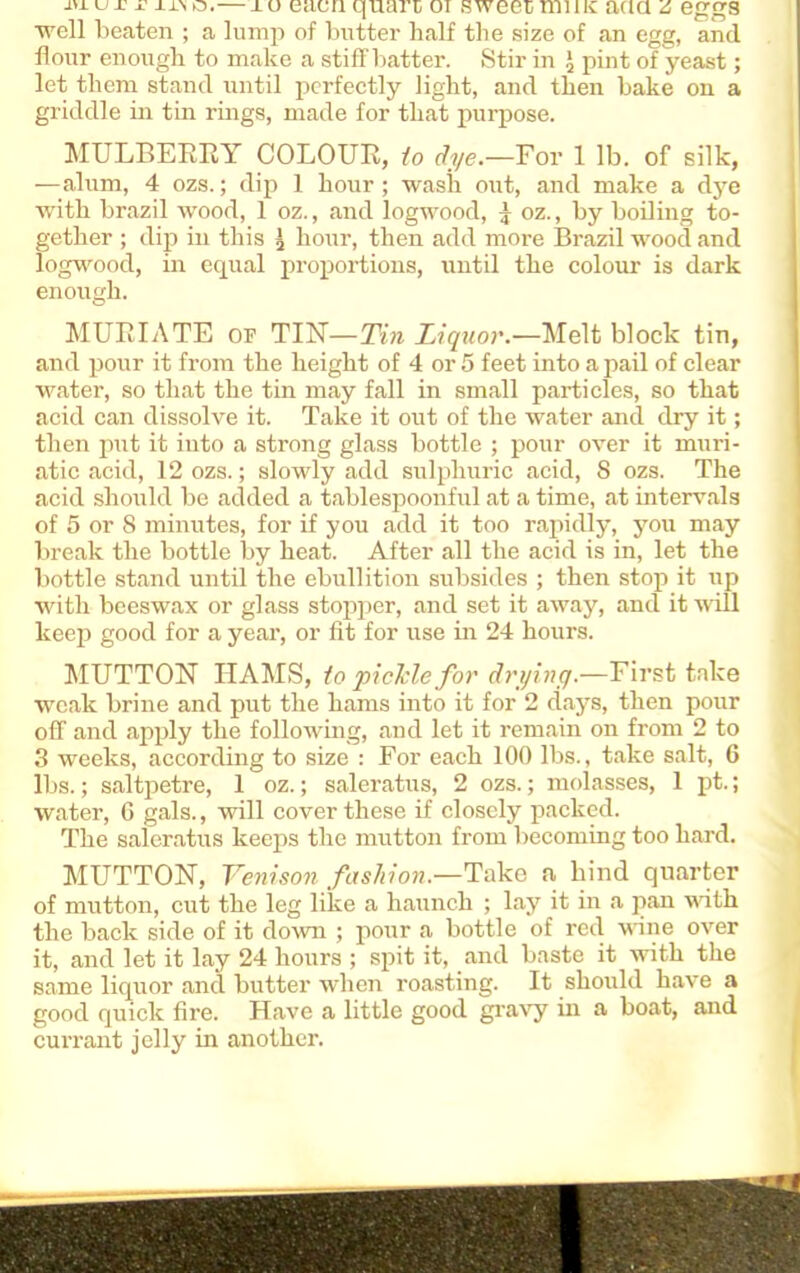 JH.UX' x j-i.\ q.— xu eacn quart oi sweet nunc aua z eggs well beaten ; a lump of butter half the size of an egg, and flour enough to make a stiff batter. Stir in \ pint of yeast; let them stand until perfectly light, and then bake on a griddle in tin rings, made for that purpose. MULBERRY COLOUR, to dye.—For 1 lb. of silk, —alum, 4 ozs.; dip 1 hour; wash ottt, and make a dye wffth brazil wood, 1 oz., and logwood, j oz., by boiling to- gether ; dip in this | hour, then add more Brazil wood and logwood, in equal proportions, until the colour is dark enough. MURIATE op TIN—Tin Liquor.—Melt block tin, and pour it from the height of 4 or 5 feet into a pail of clear water, so that the tin may fall in small particles, so that acid can dissolve it. Take it out of the water and dry it; then put it into a strong glass bottle ; pour over it muri- atic acid, 12 ozs.; slowly add sulphuric acid, 8 ozs. The acid should be added a tablespoonful at a time, at intervals of 5 or 8 minutes, for if you add it too rapidly, you may break the bottle by heat. After all the acid is in, let the bottle stand until the ebullition subsides ; then stop it up with beeswax or glass stopper, and set it away, and it will keep good for a year, or fit for use in 24 hours. MUTTON HAMS, to pickle for drying.—First take weak brine and put the hams into it for 2 days, then pour off and apply the following, and let it remain on from 2 to 3 weeks, according to size : For each 100 lbs., take salt, 6 lbs.; saltpetre, 1 oz.; saleratus, 2 ozs.; molasses, 1 pt.; water, 6 gals., will cover these if closely packed. The saleratus keeps the mutton from becoming too hard. MUTTON, Venison fashion.—Take a hind quarter of mutton, cut the leg like a haunch ; lay it in a pan with the back side of it down ; pour a bottle of red wine over it, and let it lay 24 hours ; spit it, and baste it with the same liquor and butter when roasting. It should have a good quick fire. Have a little good gravy in a boat, and currant jelly in another.