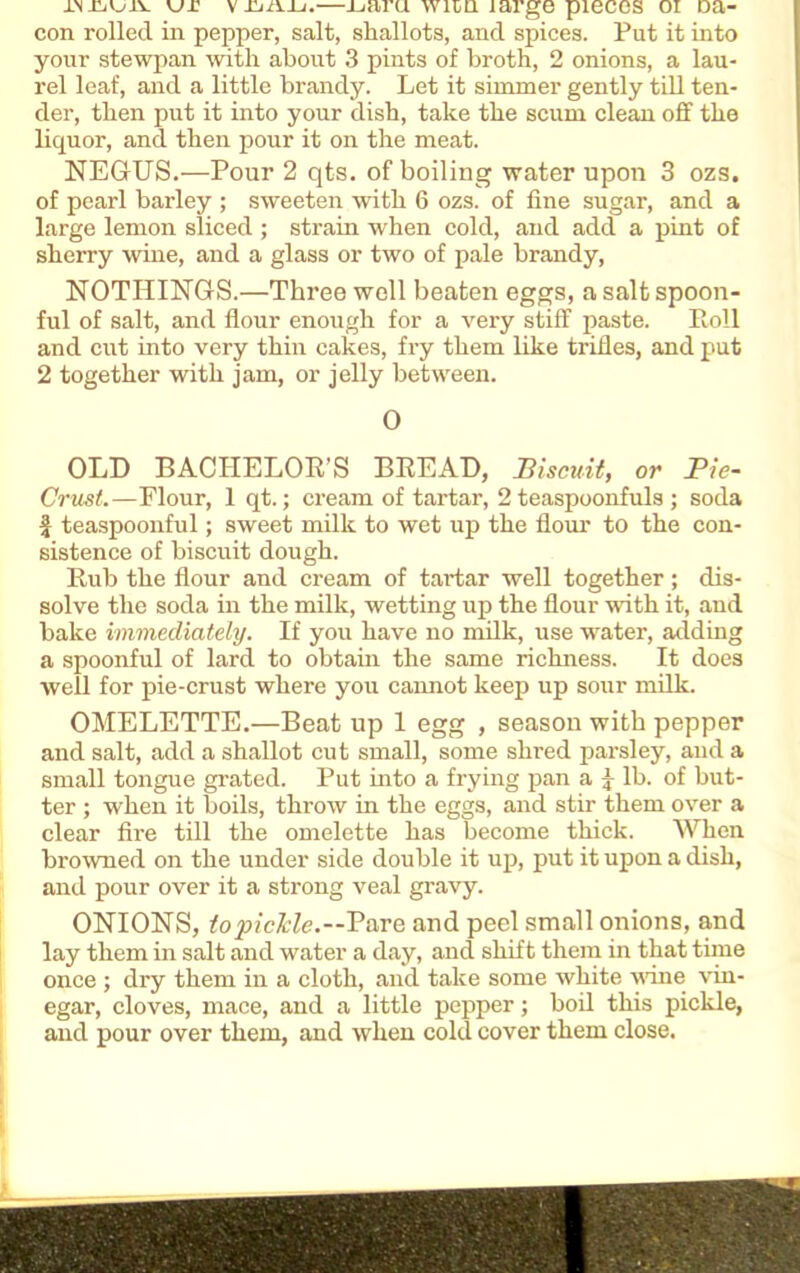 ur vxjaij.—ijaru wnn large pieces oi Da- con rolled in pepper, salt, shallots, and spices. Put it into your stewpan with about 3 pints of broth, 2 onions, a lau- rel leaf, and a little brandy. Let it simmer gently till ten- der, then put it into your dish, take the scum clean off the liquor, and then pour it on the meat. NEGUS.—Pour 2 qts. of boiling water upon 3 ozs. of pearl barley ; sweeten with 6 ozs. of fine sugar, and a large lemon sliced ; strain when cold, and add a pint of sherry wine, and a glass or two of pale brandy, NOTHINGS.—Three well beaten eggs, a salt spoon- ful of salt, and flour enough for a very stiff paste. Roll and cut into very thin cakes, fry them like trifles, and put 2 together with jam, or jelly between. 0 OLD BACHELOR’S BREAD, Biscuit, or Pie- Crust.—Flour, 1 qt.; cream of tartar, 2 teaspoonfuls ; soda £ teaspoonful; sweet milk to wet up the Horn' to the con- sistence of biscuit dough. Rub the flour and cream of tartar well together; dis- solve the soda in the milk, wetting up the flour with it, and bake immediately. If you have no milk, use water, adding a spoonful of lard to obtain the same richness. It does well for pie-crust where you cannot keep up sour milk. OMELETTE.—Beat up 1 egg , season with pepper and salt, add a shallot cut small, some shred parsley, and a small tongue grated. Put into a frying pan a \ lb. of but- ter ; when it boils, throw in the eggs, and stir them over a clear fire till the omelette has become thick. When browned on the under side double it up, put it upon a dish, and pour over it a strong veal gravy. ONIONS, to pickle.—Pare and peel small onions, and lay them in salt and water a day, and shift them in that time once ; dry them in a cloth, and take some white vane vin- egar, cloves, mace, and a little pepper; boil this pickle, and pour over them, and when cold cover them close.