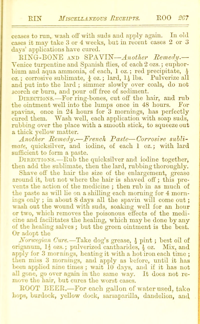 ceases to run, wash off with suds and apply again. In old cases it may take 3 or 4 weeks, hut in recent cases 2 or 3 days’ applications have cured. RING-BONE and SPAVIN—Another Remedy.— Venice turpentine and Spanish flies, of each 2 ozs.; euphor- bium and aqua ammonia, of each, 1 oz.; red precipitate, ^ oz.; corrosive sublimate, £ oz.; lard, lg lbs. Pulvei’ize all and put into the lard ; simmer slowly over coals, do not scorch or burn, and pour off free of sediment. Directions.—For ring-bones, cut off the hair, and rub the ointment well into the lumps once in 48 hours. For spavins, once in 24 hours for 3 mornings, has perfectly cured them. Wash well, each application with soap suds, rubbing over the place with a smooth stick, to squeeze out a thick yellow matter. Another Remedy.—French Paste—Corrosive subli- mate, quicksilver, and iodine, of each 1 oz.; with lard sufficient to form a paste. Directions.-—Rub the quicksilver and iodine together, then add the sublimate, then the lard, rubbing thoroughly. Shave off the hair the size of the enlargement, grease around it, but not where the hair is shaved off; this pre- vents the action of the medicine ; then rub in as much of the paste as will lie on a shilling each morning for 4 morn- ings only ; in about 8 days all the spavin will come out; wash out the wound with suds, soaking well for an hour or two, which removes the poisonous effects of the medi- cine and facilitates the healing, which maybe done by any of the healing salves ; but the green ointment is the best. Or adopt the Norwegian Cure.—Take dog’s grease, \ pint ; best oil of origanum, 1 $ ozs.; pulverized cantharides, £ oz. Mix, and apply for 3 mornings, heating it with a hot iron each time ; then miss 3 mornings, and apply as before, until it has been applied nine tirne3 ; wait 10 days, and if it has not all gone, go over again in the same way. It does not re- move the hair, but cures the worst cases. ROOT BEER,—For each gallon of water used, tako hops, burdock, yellow dock, sarsaparilla, dandelion, and