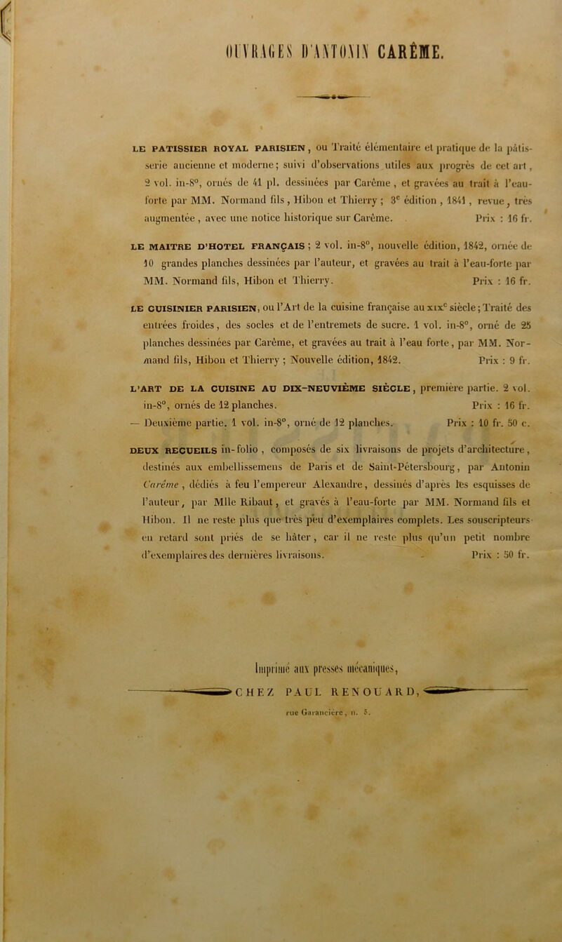 limiACtS l) A.«ll.\l.\ CARÊME. LE PATISSIER ROYAL PARISIEN , OU Traité éléineiilaii e et ])iati(iue de la pâlis- .serie ancienne et moderne; suivi d’observations utiles aux j)rogrès de cet art, 2 vol. in-8°, ornés de 41 pl. dessinées par Carême , et gravées au trait à l’eau- l'orte par MM. Normand fds , Hibou et Thierry ; 3' édition , 1841 , revue, très augmentée , avec une notice bistoricpie sur Carême. Prix : 16 fr. LE MAITRE D’HOTEL FRANÇAIS , 2 vol. iii-S”, nouvelle édition, 1842, ornée de 10 grandes planches dessinées par l’auteur, et gravées au trait à l’eau-forte par MM. Normand fds. Hibou et Thierry, Prix : 16 fr. LE CUISINIER PARISIEN, OU l’Art de la cuisine française au xix*^ siècle ; Traité des entrées froides, des socles et de l’entremets de sucre. 1 vol. in-8°, orné de 25 planches dessinées par Carême, et gravées au trait à l’eau forte, par MM. Nor- mand fils. Hibou et Thierry ; Nouvelle édition, 1842. Prix : 9 fr. L’ART DE LA CUISINE AU DIX-NEUVIÈME SIÈCLE, première partie. 2 vol. in-8°, ornés de 12 planches. Prix : 16 fr. — Deuxième partie. 1 vol. in-8°, orné de 12 planches. Prix : 10 fr. 50 c. DEUX RECUEILS hv-folio , composés de six livraisons de projets d’architecture, destinés aux embellissemens de Paris et de Saint-Pétersbourg, par Antonin Carême , dédiés à feu l’empereur Alexandre, dessinés d’après tes esquisses de l’auteur, par Mlle Ribaut, et gravés à l’eau-forte par MM. Normand fils et Hibou. Il ne reste plus que très peu d’exemplaires complets. Les souscripteurs en retard sont priés de se hâter, car il ne reste plus (pi’un petit nombre d’é.xemplaires des dernières livraisons. ’ - Prix ; 50 fr. liii|)iiiiic aux presses mécaniques. CHEZ PAUL RENOÜARD, l UC Giirancicrc , 1). 5.