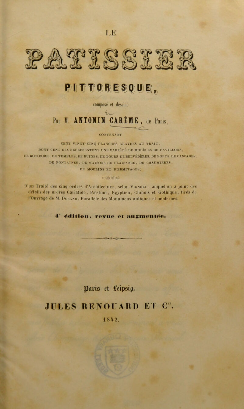 I,K PITTORESOU compose Pi Par ]\. ANTONIN €ARÊfflE , de Paris, CONTENANT CENT VINGT CINQ PLANCHES GllAVÉES AU TRAIT, DONT CENT DIX REPRESENTENT UNE VARIÉTÉ DE MODELES DE PAVILLONS, DE ROTONDES, DE TEMPLES, DE RUINES, DE TOURS DE BELVÉDÈRES, DE FORTS, DE CASCADES, DE FONTAINES, DE M.USONS DE PLAISANCE, DE CHAUMIÈRES, DE MOULINS ET D ERMITAGES; PRÉCÉD-É D’un Tiailé îles cinq oi tlics d’Aicliitocluic, selon Vignole, auquel ou a joint îles détails lies ocdc(;s Cariatide, PîbsIuih , Kgyplien . C.liinois et Gothique; tirés di* l’Ouvrage de M. DiiRANn, Faralléli* des iMonumens antiques et modernes. -I'’ ôclifioii. roviie ot parie rt Ceipeiÿ. JULES BENOUAIID ET 1842.