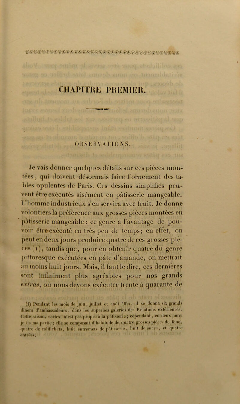 CHAPITRE PREMIER. OBSERVATIONS. Je vais donner quelques détails sur ces pièces mon- tées , qui'doivent désormais faire l’ornement des ta- bles opulentes de Paris. Ces dessins simplifiés peu- vent être exécutés aisément en pâtisserie mangeable. L’homme industrieux s’en servira avec fruit. Je donne volontiers la préférence aux grosses pièces montées en ' pâtisserie mangeable : ce genre a l’avantage de pou- voir être exécuté en très peu de temps; en effet, on peut en deux jours produire quatre de ces grosses piè- ces (i), tandis que, pour en obtenir quatre du genre pittoresque exécutées en pâte d’amande, on mettrait au moins huit jours. Mais, il faut le dire, ces dernières sont infiniment plus agréables pour nos grands exlrasy où nous devons exécuter trente à quarante de (l) Pendatit les mois de juin, juillet et aoûl 1814 , il sc iloiitin si\ {'rnuds diners d’ambassadeurs, dans les suj)erbes galeries des Relations extérieures. 0>lte saison, certes, n’est pas propre à la ])àlisserie; cependant , en de\ix Jours je lis ma partie ; elle se composait d’habitude de (piatre grosses pièces de lond, cpiaire de eolifiebets, huit entremets de pâtisserie , huit de sucre , et (piaire efiirées.