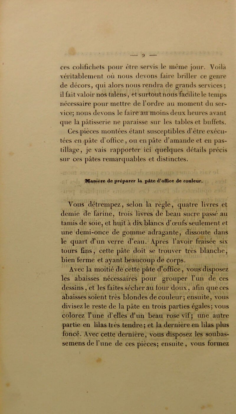 9. ces colifichets pour être servis le même jour. Voilà véritablement où nous devons faire briller ce genre de décors, qui alors nous rendra de grands services ; il fait valoir nos talens, et surtout nous facilite le temps nécessaire pour mettre de l’ordre au moment du ser- vice; nous devons le faire au moins deux heures avant que la pâtisserie ne paraisse sur les tables et buffets. Ces pièces montées étant susceptibles d’étre exécu- tées en pâte d’office, ou en pâte d’amande et en pas- tillage, je vais rapporter ici quelques détails précis sur ces pâtes remarquables et distinctes. Manière de préparer la pâte d’olfice de conleur. A Vous détrempez, selon la règle, quatre livres et demie de farine, trois livres de beau sucre passé au tamis de soie, et huit à dix blancs d’œufs seulement et une demi-once de gomme adragante, dissoute dans le quart d’un verre d’eau. Après l’avoir fraisée six tours fins, cette pâte doit se trouver très blanche, bien ferme et ayant beaucoup de corps. Avec la moitié de cette pâte d’office, vous disposez les abaisses nécessaires pour grouper l’un de ces dessins, et les faites sécher au four doux, afin que ces abaisses soient très blondes de couleur; ensuite, vous divisez le reste de la pâte en trois parties égales; vous colorez l’ime d’elles d’un beau rose vif; une autre partie en lilas très tendre; et la dernière en lilas plus foncé. Avec cette dernière, vous disposez les soubas- semensde l’une de ces pièces; ensuite, vous formez