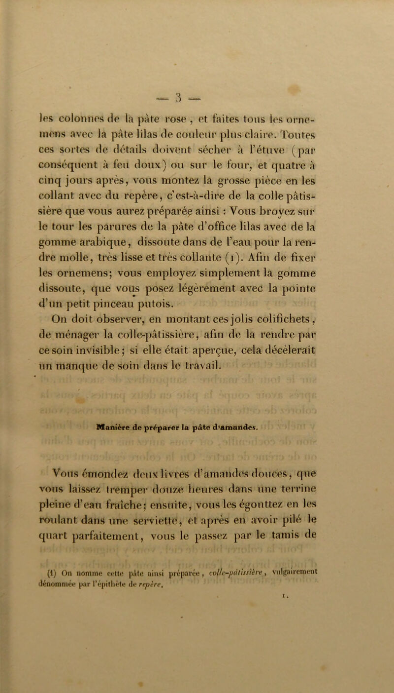 1rs colonnes de la pâte rose , et faites tons les orne- niens avec la pâte lilas de couleur plus claire. Toutes ces sortes de détails doivent sécher à l’étuve (par conséquent à feu doux) ou sur le four, et quatre à cinq jours après, vous montez la grosse pièce en les collant avec du repère, c’est-à-dire de la colle pâtis- sière que vous aurez préparée ainsi : Vous broyez sur le tour les parures de la pâte d’office lilas avec de la gomme arabique, dissoute dans de l’eau pour la ren- dre molle, très lisse et très collante (i). Afin de fixer les ornemens; vous employez simplement la gomme dissoute, que vous posez légèrement avec la pointe fi’un petit pinceau putois. On doit observer, en montant ces jolis colifichets, de ménager la colle-pâtissière, afin de la rendre par ce soin invisible ; si elle était aperçue, cela décèlerait un manque de soin dans le travail. Manière de préparer la pâte d'amandes. Vous émondez deux livres d’amandes douces, que vous laissez tremper douze heures dans une terrine pleine d’eau fraîche; ensuite, vous les égouttez en les roulant dans une serviette, et après en avoir pilé le quart parfaitement, vous le passez par le tamis de (1) On nomme cette pâte ainsi préparée, voUc-pdlhsière, vulgairement dénommée par l’épitliéte de repère.