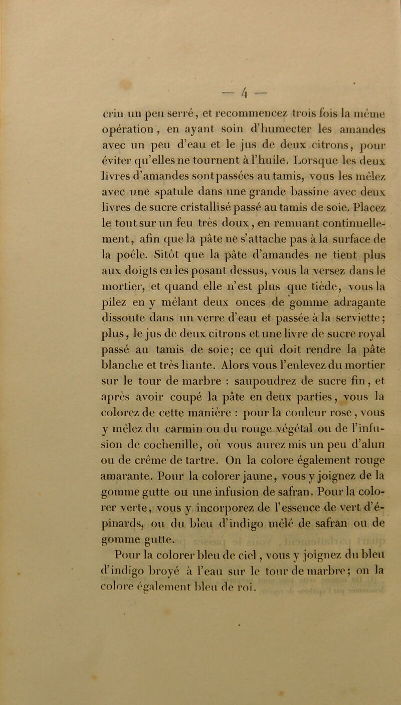crin un peu serré, et recommencez trois fois la meme opération , en ayant soin d’humecter les amandes avec un peu d’eau et le jus de deux citrons, pour éviter qu’elles ne tournent à l’huile. Lorsque les deux livres d’amandes sontpassées au tamis, vous les mêlez avec une spatule dans une grande bassine avec deux livres de sucre cristallisé passé au tamis de soie. Placez le tout sur un feu très doux, en remuant continuelle- ment, afin que la pâte ne s’attache pas à la surface de la poêle. Sitôt que la pâte d’amandes ne tient plus aux doigts en les posant dessus, vous la versez dans le mortier, et quand elle n’est plus que tiède, vous la pilez en y mêlant deux onces de gomme adragante dissoute dans un verre d’eau et passée à la serviette; plus, le jus de deux citrons et une livre de sucre royal passé au tamis de soie; ce qui doit rendre la pâte blanche et très liante. Alors vous l’enlevez du mortier sur le tour de marbre : saupoudrez de sucre fin, et après avoir coupé la pâte en deux parties, vous la colorez de cette manière : pour la couleur rose, vous y mêlez du carmin ou du rouge végétal ou de l’infu- sion de cochenille, où vous aurez mis un peu d’alun ou de crème de tartre. On la colore également rouge amarante. Pour la colorer jaune, vous y joignez de la gomme gutte ou une infusion de safran. Pour la colo- rer verte, vous y incorporez de l’essence de vert d’é- pinards, ou du bleu d’indigo mêlé de safran ou de gomme gutte. Pour la colorer bleu de ciel, vous y joignez du bleu d’indigo broyé à l’eau sur le tour de marbre; on la colore également bleu de roi.