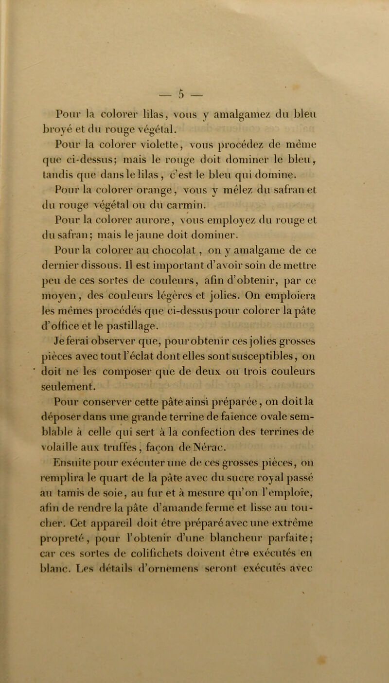 Pour la colorer lilas, vous y amalgamez du bleu broyé et du rouge végétal. Pour la colorer violette, vous procédez de meme que ci-dessus; mais le rouge doit dominer le bleu, tandis que dans le lilas, c’est le bleu qui domine. Pour la colorer orange, vous y mêlez du safran et du rouge végétal ou du carmin. Pour la colorer aurore, vous employez du rouge et du safran; mais le jaune doit dominer. Pour la colorer au chocolat, on y amalgame de ce dernier dissous. Il est important d’avoir soin de mettre peu de ces sortes de couleurs, afin d’obtenir, par ce moyen, des couleurs légères et jolies. On emploiera les memes procédés que ci-dessus pour colorer la pâte d’office et le pastillage. Jeferai observer que, pourobtenir ces jolies grosses pièces avec tout l’éclat dont elles sont susceptibles, on ' doit ne les composer que de deux ou trois couleurs seulement. Pour conserver cette pâte ainsi préparée, on doit la déposer dans une grande terrine de faïence ovale sem- blable à celle qui sert à la confection des terrines de volaille aux truffes, façon deNérac. Ensuite pour exécuter une de ces grosses pièces, on i’eni])lira le quart de la pâte avec du sucre royal passé au tamis de soie, au fur et à mesure qu’on l’emploie, afin de rendre la pâte d’amande ferme et lisse au tou- cher. Cet appareil doit être préparé avec une extrême propreté, pour l’obtenir d’une blancheur parfaite; car ces sortes de colifichets doivent être exécutés en blanc. Les <létails d’ornemens seront exécutés avec