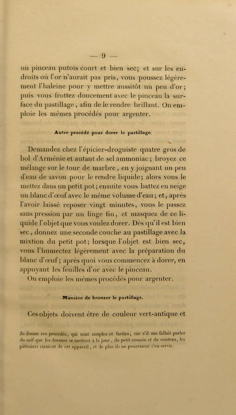 — ü ~ un pinceau putois court et bien sec; et sur les en- droits où l’or n’aurait pas pris, vous poussez légère- ment l’iialeine pour y mettre aussitôt un peu d’or; puis vous frottez doucement avec le pinceau la sur- face du pastillage , afin de le rendre brillant. On em- ploie les mêmes procédés pour argenter. / Autre procédé pour dorer le pastillage. Demandez chez l’épicier-droguiste quatre gros de bol d’Arménie et autant de sel ammoniac ; broyez ce mélange sur le tour de marbre , en y joignant un peu d’eau de savon pour le rendre liquide; alors vous le mettez dans un petit pot; ensuite vous battez en neige un blanc d’œuf avec le même volume d’eau ; et, après l’avoir laissé reposer vingt minutes, vous le passez sans pression par un linge fin, et masquez de ce li- quide l’objet que vous voulez dorer. Dès qu’il est bien sec, donnez une seconde couche au pastillage avec la mixtion du petit pot; lorsque l’objet est bien sec, vous l’humectez légèrement avec la préparation du blanc d’œuf ; après quoi vous commencez à dorer, en appuyant les feuilles d’or avec le pinceau. (Jn emploie les mêmes procédés pour argenter. Manière de bronzer le pastillage. (îes objets doivent être de couleur vert-antique et Je donne ees procédés, qui sont simples cl faciles, car s’il me fallait parler dn suif que les rloreurs se inctieut à la joue , du petit coussin et du couteau, les pâtissiers riraient de cet appareil , et de plus ils ne pourraient s’en servir.
