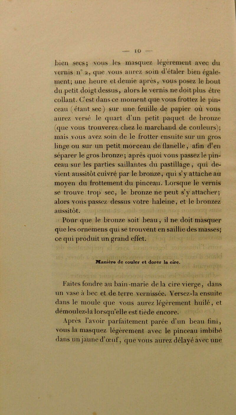 lÜ bien secs; vous les masquez légèrement avec du vernis n 2, que vous aurez soin d’étaler bien égale- ment; une heure et demie après, vous posez le bout du petit doigt dessus, alors le vernis ne doit plus être collant. C’est dans ce moment que vous frottez le pin- ceau (étant sec) sur une feuille de papier où vous aurez versé le quart d’un petit paquet de bronze (que vous trouverez chez le marchand de couleurs); mais vous avez soin de le frotter ensuite sur un gros linge ou sur un petit morceau de flanelle, afin d’en séparer le gros bronze ; après quoi vous passez le pin- ceau sur les parties saillantes du pastillage, qui de- vient aussitôt cuivré par le bronze, qui s’y attache au moyen du frottement du pinceau. Lorsque le vernis se trouve trop sec, le bronze ne peut s’y attacher; alors vous passez dessus votre haleine, et le bronzez aussitôt. Pour que le bronze soit beau, il ne doit masquer que les ornemens qui se trouvent en saillie des masses; ce qui produit un grand effet. Manière de couler et dorer la cire. Faites fondre au bain -marie de la cire vierge, dans un vase à bec et de terre vernissée. Versez-la ensuite dans le moule que vous aurez légèrement huilé, et démoulez-la lorsqu’elle est tiède encore. Après l’avoir parfaitement parée d’un beau fini, vous.la masquez légèrement avec le pinceau imbibé dans lin jaune d’œuf, que vous aurez délayé avec une