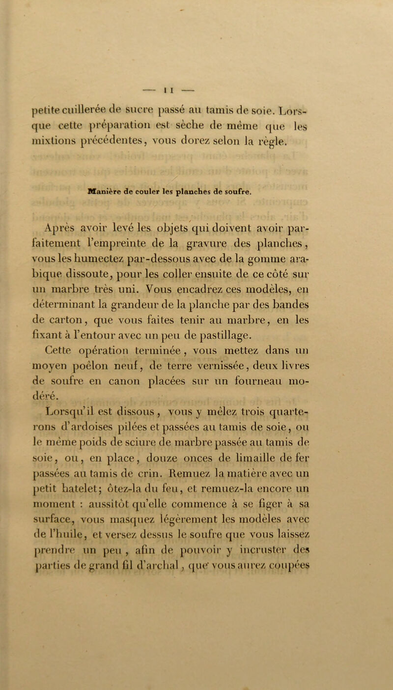petite cuillerée de sucre passé au tamis de soie. Lors- que cette préparation est sèche de même que les mixtions précédentes, vous dorez selon la règle. Manière de couler les planches de soufre. / Après avoir levé les objets qui doivent avoir par- faitement l’empreinte de la gravure des planches, vous les humectez par-dessous avec de la gomme ara- bique dissoute, pour les coller ensuite de ce côté sur un marbre très uni. Vous encadrez ces modèles, en déterminant la grandeur de la planche par des bandes de carton, que vous faites tenir au marbre, en les fixant à l’entour avec un peu de pastillage. Cette opération terminée, vous mettez dans un moyen poêlon neuf, de terre vernissée, deux livres de soufre en canon placées sur un fourneau mo- déré. Lorsqu’il est dissous , vous y mêlez trois quarte- rons d’ardoises pilées et passées au tamis de soie, ou le même poids de sciure de marbre passée au tamis de soie, ou, en place, douze onces de limaille de fer passées au tamis de crin. Remuez la matière avec un petit batelet; ôtez-la du feu, et remuez-la encore un moment : aussitôt qu’elle commence à se figer à sa surface, vous masquez légèrement les modèles avec de l’huile, et versez dessus le soufre que vous laissez prendre un peu , afin de pouvoir y incruster des parties de grand fil d’arcbal, que' vous aurez coupées