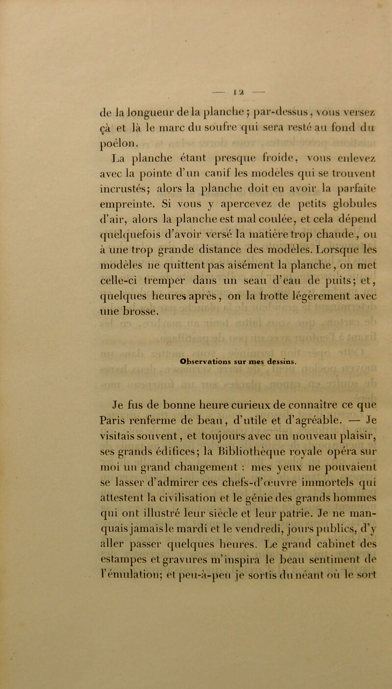 de la longueur de la planche ; par-dessus, vous versez çà et là le marc du soufre qui sera resté au fond du poêlon. La planche étant presque froide, vous enlevez avec la pointe d’un canif les modèles qui se trouvent incrustés; alors la planche doit en avoir la parfaite empreinte. Si vous y apercevez de petits globules d’air, alors la planche est mal coulée, et cela dépend quelquefois d’avoir versé la matière trop chaude, ou à une trop grande distance des modèles. Lorsque les modèles ne quittent pas aisément la planche, on met celle-ci tremper dans un seau d’eau de puits; et, quelques heures après, on la frotte légèrement avec une brosse. Observations sur mes dessins. Je fus de bonne heure curieux de connaître ce que Paris renferme de beau, d’utile et d’agréable. — Je visitais souvent, et toujours avec un nouveau plaisir, ses grands édifices; la Bibliothèque royale opéra sur moi un grand changement ; mes yeux ne pouvaient se lasser d’admirer ces chefs-d’œuvre immortels qui attestent la civilisation et le génie des grands hommes qui ont illustré leur siècle et leur patrie. Je ne man- quais jamaisle mardi et le vendredi, jours publics, d’y aller passer quelques heures. Le grand cabinet des estampes et gravures m’inspira le beau sentiment de l’émulation; et peu-à-peu je sortis du néant où le sort