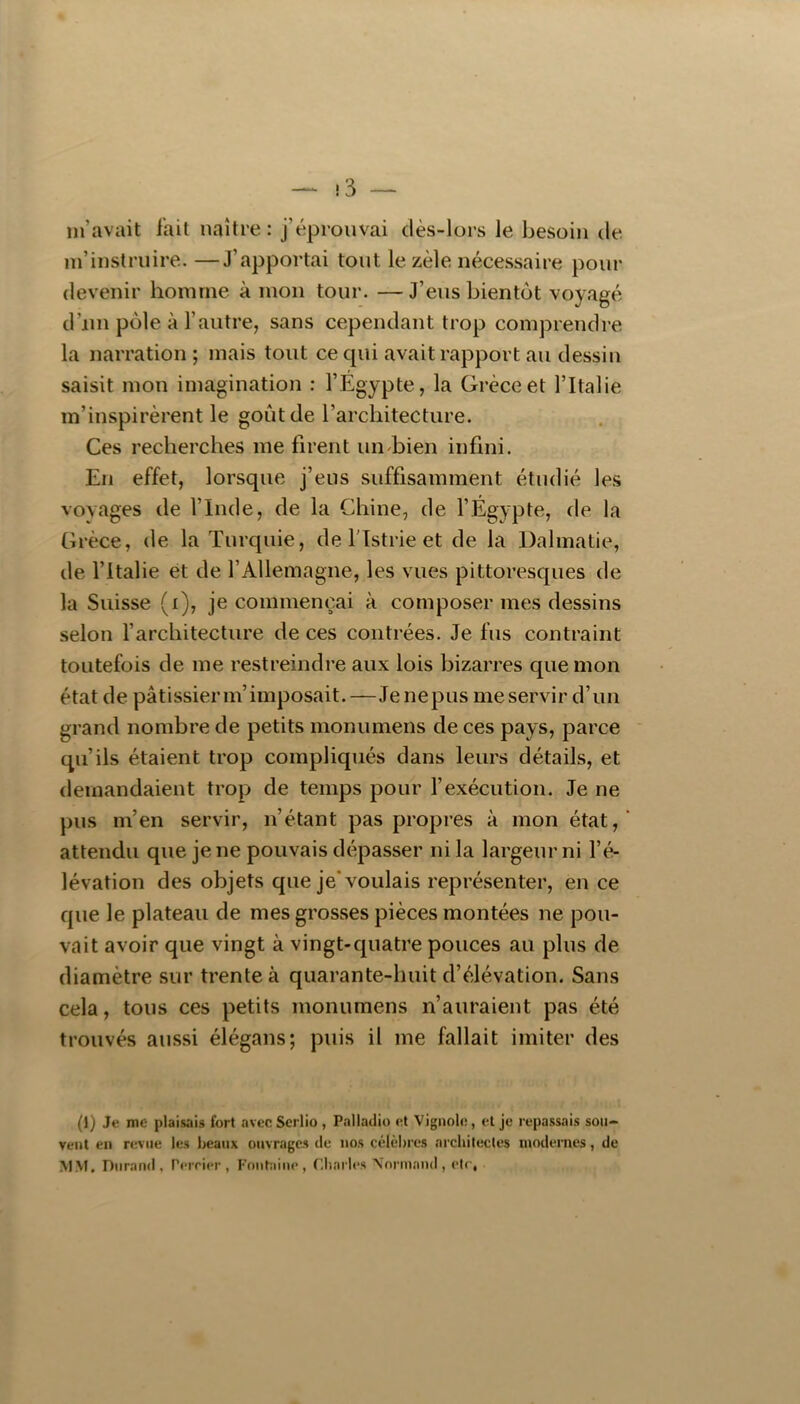 !3 — m’avait l’ail naître: j’éprouvai dès-lors le besoin de m’instruire. —J’apportai tout le zèle nécessaire pour devenir homme à mon tour. —J’eus bientôt voyagé d’iin pôle à l’autre, sans cependant trop comprendre la narration; mais tout ce cpii avait rapport au dessin saisit mon imagination : l’Égypte, la Grèce et l’Italie m’inspirèrent le goût de l’architecture. Ces recherches me firent un^bien infini. En effet, lorsque j’eus suffisamment étudié les voyages de l’Inde, de la Chine, de l’Égypte, de la Grèce, de la Turquie, de flstrie et de la Dahnatie, de l’Italie et de l’Allemagne, les vues pittoresques de la Suisse (i), je commençai à composer mes dessins selon l’architecture de ces contrées. Je fus contraint toutefois de me restreindre aux lois bizarres que mon état de pâtissierm’imposait.—Jenepus meservir d’un grand nombre de petits monumens de ces pays, parce qu’ils étaient trop compliqués dans leurs détails, et demandaient trop de temps pour l’exécution. Je ne pus m’en servir, n’étant pas propres à mon état, attendu que je ne pouvais dépasser ni la largeur ni l’é- lévation des objets que je* voulais représenter, en ce que le plateau de mes grosses pièces montées ne pou- vait avoir que vingt à vingt-quatre pouces au plus de diamètre sur trente à quarante-huit d’élévation. Sans cela, tous ces petits monumens n’auraient pas été trouvés aussi élégans; puis il me fallait imiter des (1) Je me plaisais fort avec Scrlio , Palladio et Vignole, et je repassais sou- vent en revue les beaux ouvrages de nos célèbres architectes modernes, de MM. Durand, rerrier , P’nntaine , Charles \nnnnnd , etc,