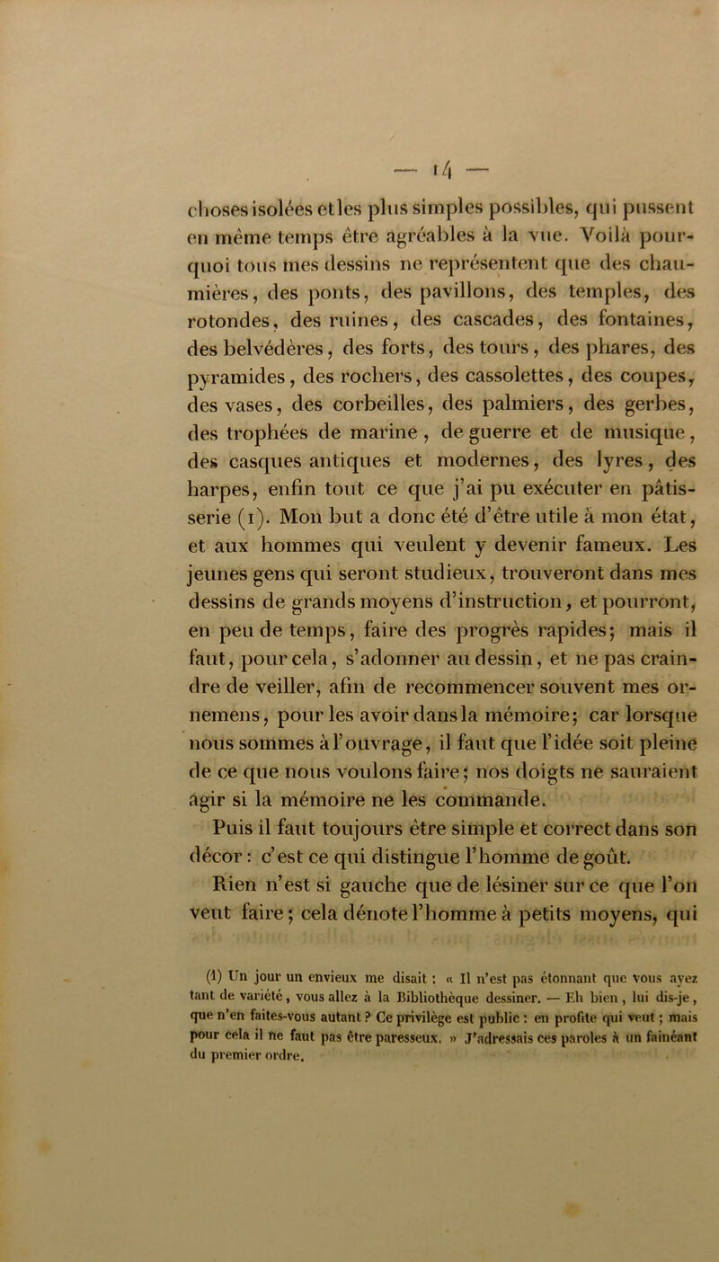 choses isolées elles plus simples possibles, qui pussent en meme temps être agréables à la vue. Voilà pour- quoi tous mes dessins ne représentent que des chau- mières, des ponts, des pavillons, des temples, des rotondes, des ruines, des cascades, des fontaines, des belvédères, des forts, des tours, des phares, des pyramides, des rochers, des cassolettes, des coupes, des vases, des corbeilles, des palmiers, des gerbes, des trophées de marine, de guerre et de musique, des casques antiques et modernes, des lyres, des harpes, enfin tout ce que j’ai pu exécuter en pâtis- serie (i). Mon but a donc été d’être utile à mon état, et aux hommes qui veulent y devenir fameux. Les jeunes gens qui seront studieux, trouveront dans mes dessins de grands moyens d’instruction, et pourront, en peu de temps, faire des progrès rapides; mais il faut, pour cela, s’adonner au dessin, et ne pas crain- dre de veiller, afin de recommencer souvent mes or- nemens, pour les avoir dans la mémoire; car lorsque nous sommes àl’oUvrage, il faut que l’idée soit pleine de ce que nous voulons faire ; nos doigts ne sauraient agir si la mémoire ne les commande. Puis il faut toujours être simple et correct dans son décor : c’est ce qui distingue l’homme de goût. Rien n’est si gauche que de lésiner sur ce que l’on veut faire ; cela dénote l’homme à petits moyens, qui (1) Un jour un envieux me disait : « Il n’est pas étonnant que vous ayez tant de variété, vous allez à la Bibliothèque dessiner. — Eh bien , lui dis-je, que n’en faites-vous autant .•* Ce privilège est public : en profite qui veut ; mais pour cela il ne faut pas être paresseux. » J’adressais ces paroles à un fainéant du premier ordre.