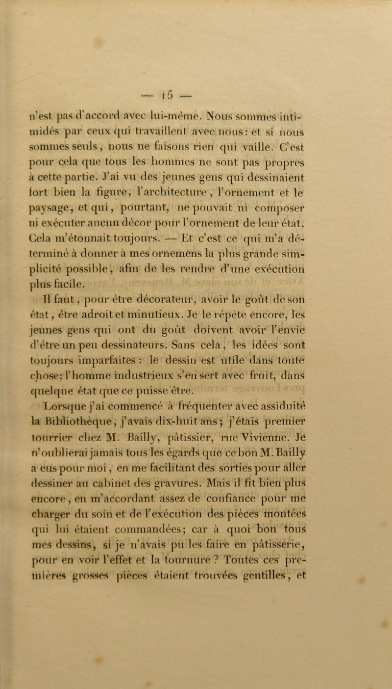 n’est pas (rnccoi'd avec lui-mème. Nous sommes inti- midés par ceux qui travaillent avec nous: et si nous sommes seuls, nous ne faisons rien qui vaille. C’est pour cela que tous les hommes ne sont pas propres à cette partie. J’ai vu des jeunes gens qui dessinaient fort bien la figure, l’architecture, l’ornement et le paysage, et qui, pourtant, ne pouvait ni composer ni exécuter aucun décor pour l’ornement de leur état. Cela m’étonnait toujours. — Et c’est ce qui m’a dé- terminé à donner à mes ornemens la plus grande sim- plicité possilde, afin de les rendre d’une exécution plus facile. Il faut, pour être décorateur, avoir le goût de son état, être adroit et minutieux. Je le répète encore, les jeunes gens qui ont du goût doivent avoir l’envie d’être un peu dessinateurs. Sans cela, les idées sont toujours imparfaites : le dessin est utile dans toute chose; l’homme industrieux s’en sert avec fruit, dans quelque état que ce puisse être. Lorsque j’ai commencé à fréquenter avec assiduité la Bibliothèque, j’avais dix-huit ans ; j’étais premier tourrier chez M. Bailly, pâtissier, rue Vivienne. Je n’oublierai jamais tous les égards que ce bon M. Bailly a eus pour moi, en me facilitant des sorties pour aller dessiner au cabinet des gravures. Mais il fit bien plus encore, en m’accordant assez de confiance pour me charger du soin et de l’exécution des pièces montées qui lui étaient commandées; car à quoi bon tous mes dessins, si je n’avais pu les faire en pâtisserie, pour en voir l’effet et la tournure ? Toutes ces pre- mières grosses pièces étaient trouvées gentilles, et