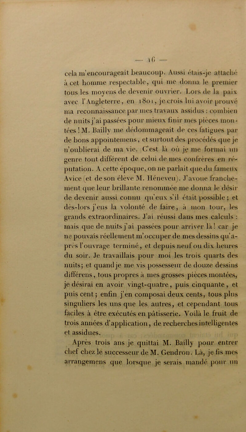 cela m’encourageait beaucoup. Aussi étais-je attaché a cet homme respectable, qui me donna le premier tous les moyens de devenir ouvrier. Lors de la paix avec l’Angleterre, en 1801, je crois lui avoir prouvé ma reconnaissance par mes travaux assidus : combien de nuits j’ai passées pour mieux finir mes pièces mon- tées !M. Bailly me dédommageait de ces fatigues par de bons appointemens, et surtout des procédés que je n’oublierai de ma vie. C’est là où jç me formai un genre tout différent de celui de mes confrères en ré- U putation. A cette époque,.on ne parlait que du fameux Avice (et de son élève M. Héneveu). J’avoue franche- ment que leur brillante renommée me donna le désir de devenir aussi connu qu’eux s’il était possible; et dès-lors j’eus la volonté de faire, à mon tour, les grands extraordinaires. J’ai réussi dans mes calculs : mais que de nuits j’ai passées pour arriver là! car je ne pouvais réellement m’occuper de mes dessins qu’a- près l’ouvrage terminé, et depuis neuf ou dix heures du soir. Je travaillais pour moi les trois quarts des nuits; et quand je me vis possesseur de douze dessins différens, tous propres à mes grosses pièces montées, je désirai en avoir vingt-quatre, puis cinquante, et puis cent ; enfin j’en composai deux cents, tous plus singuliers les uns que les autres, et cependant tous faciles à être exécutés en pâtisserie. Voilà le fruit de trois années d’application, de recherches intelligentes et assidues. Après trois ans je quittai M. Bailly pour entrer chef chez le successeur de M. Gendron. Là, je fis mes arrangemens que lorsque je serais mandé pour un