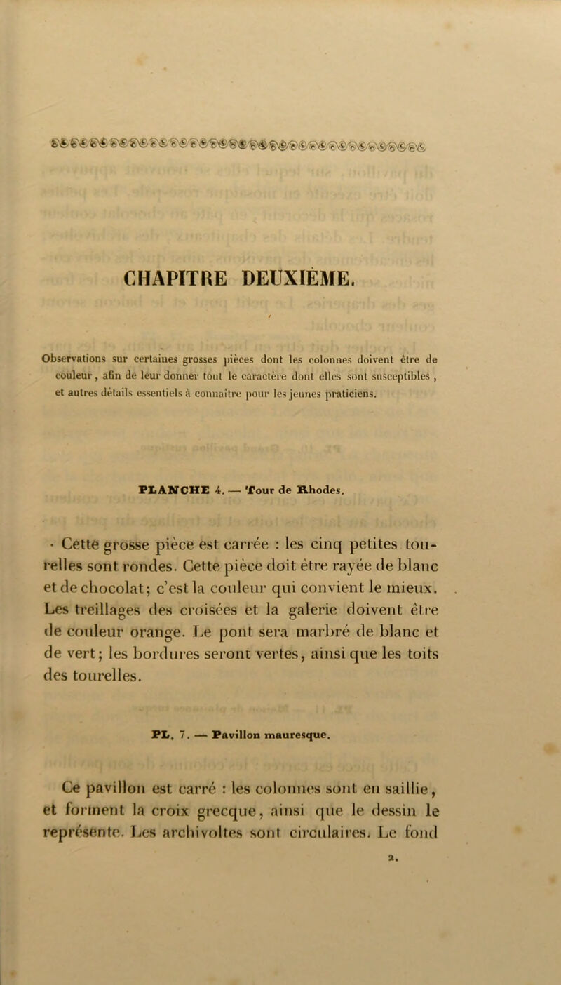 CHAPITRE DEUXIÈME. Observations sur certaines grosses pièces dont les colonnes doivent être de couleur, afin de leur donner tout le caractère dont elles sont susceptibles , et autres détails essentiels à connaître pour les jeunes praticiens. PI.ANCHE 4. — Tour de Khodes. ’ Cette grosse pièce est carrée : les cinq petites tou- relles sont rondes. Cette pièce doit être rayée de blanc et de chocolat; c’est la couleur qui convient le mieux. Les treillages des croisées et la galerie doivent êfre de couleur orange. Le pont sera marbré de blanc et de vert; les bordures seront vertes, ainsi que les toits des tourelles. PL. 7. — Pavillon maure.sque. Ce pavillon est carré : les colonnes sont en saillie, et forment la croix grecque, ainsi que le dessin le représente. Les archivoltes sont circulaires. Le fond a.