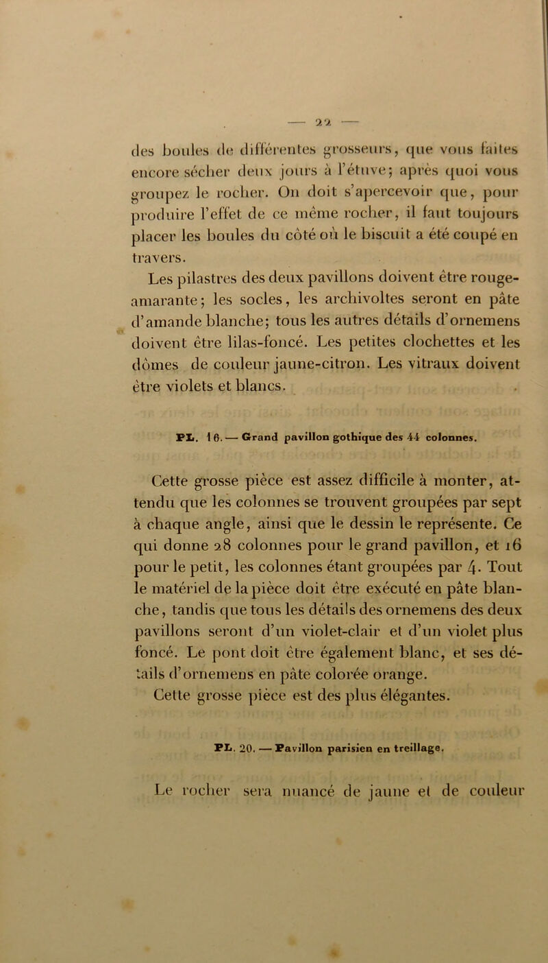 (les boules de différentes grosseurs, (|ue vous faites encore s(^clier deux jours à l’étuve; après quoi vous groupez le rocher. On doit s’aj^ercevoir que, pour produire l’effet de ce même rocher, il faut toujours placer les boules du côté où le biscuit a été coupé en travers. Les pilastres des deux pavillons doivent être rouge- amarante; les socles, les archivoltes seront en pâte d’amande blanche; tous les auti’es détails d’ornemens doivent être lilas-foncé. Les petites clochettes et les dômes de couleur jaune-citron. Les vitraux doivent être violets et blancs. PL. 16.— Grand pavillon gothique des 44 colonnes. Cette grosse pièce est assez difficile à monter, at- tendu que les colonnes se trouvent groupées par sept à chaque angle, ainsi que le dessin le représente. Ce qui donne 28 colonnes pour le grand pavillon, et 16 pour le petit, les colonnes étant groupées par 4- Tout le matériel de la pièce doit être exécuté en pâte blan- che , tandis cjue tous les détails des ornemens des deux pavillons seront d’un violet-clair et d’un violet plus foncé. Le pont doit être également blanc, et ses dé- tails d’ornemens en pâte colorée orange. Cette grosse pièce est des plus élégantes. PL. 20. — Pavillon parisien en treillage. Le rocher sera nuancé de jaune et de couleur