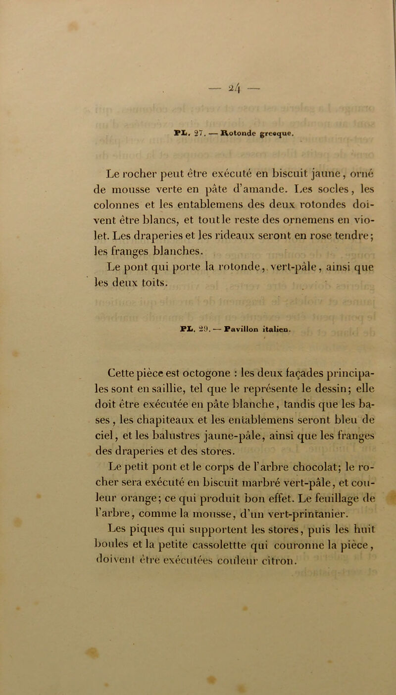 PIi. 27. — Rotonde greoque. Le rocher peut être exécuté en biscuit jaune, orné de mousse verte en pâte d’amande. I.es socles, les colonnes et les entablemens des deux rotondes doi- vent être blancs, et tout le reste des ornemens en vio- let. Les draperies et les rideaux seront en rose tendre ; les franges blanches. Le pont qui porte la rotonde,.vert-pâle, ainsi que les deux toits. PXi. 29, — Pavillon italien. Cette pièce est octogone : les deux façades principa- les sont en saillie, tel que le représente le dessin; elle doit être exécutée en pâte blanche, tandis que les ba- ses , les chapiteaux et les entablemens seront bleu de ciel, et les balustres jaune-pâle, ainsi que les franges des draperies et des stores. Le petit pont et le corps de l’arbre chocolat; le ro- cher sera exécuté en biscuit marbré vert-pâle, et cou- leur orange; ce qui produit bon effet. Le feuillage de l’arbre, comme la mousse, d’un vert-printanier. Les piques qui supportent les stores, puis les huit boules et la petite cassolettte qui couronne la pièce, doivent être exécutées couleur citron.