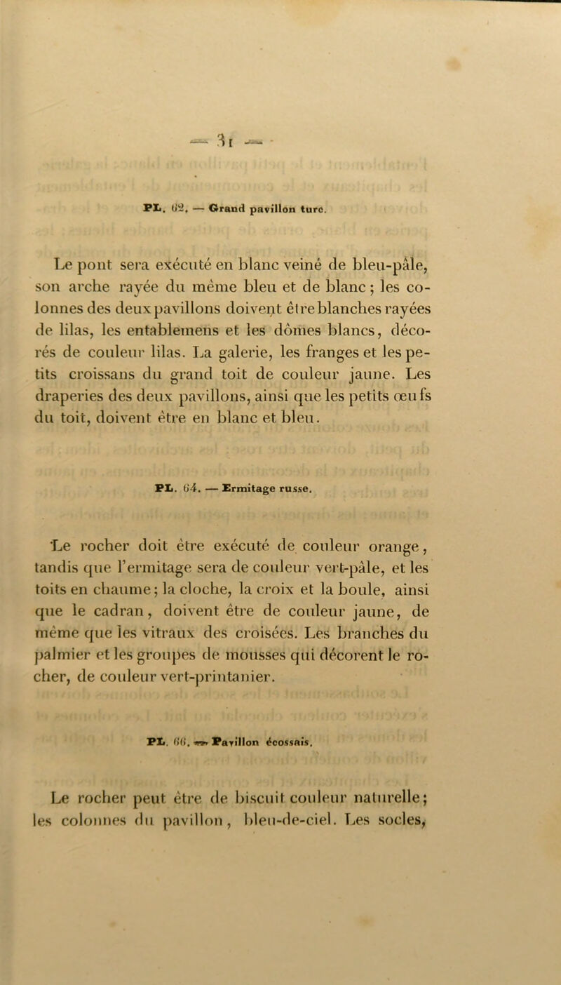 PI*. O'i, — Grand pavillon turc. Le pont sera exécuté en blanc veiné de bleu-pâle, son arche rayée du même bleu et de blanc ; les co- lonnes des deux pavillons doivent être blanches rayées de lilas, les entablemens et les dômes blancs, déco- rés de couleur lilas. La galerie, les franges et les pe- tits croissans du grand toit de couleur jaune. Les draperies des deux pavillons, ainsi que les petits œufs du toit, doivent être en blanc et bleu. PIi. 64. — Ermitage russe. Le rocher doit être exécuté de couleur orange, tandis que l’ermitage sera de couleur vert-pâle, et les toits en chaume; la cloche, la croix et la boule, ainsi que le cadran, doivent être de couleur jaune, de même que les vitraux des croisées. Les branches du palmier et les groupes de mousses qui décorent le ro- cher, de couleur vert-printanier. PIi. (>(i, trrt Pavillon écossais, ■ s Le rocher peut être de biscuit couleur naturelle; les colonnes (hi pavillon, blen-de-ciel. Les socles,