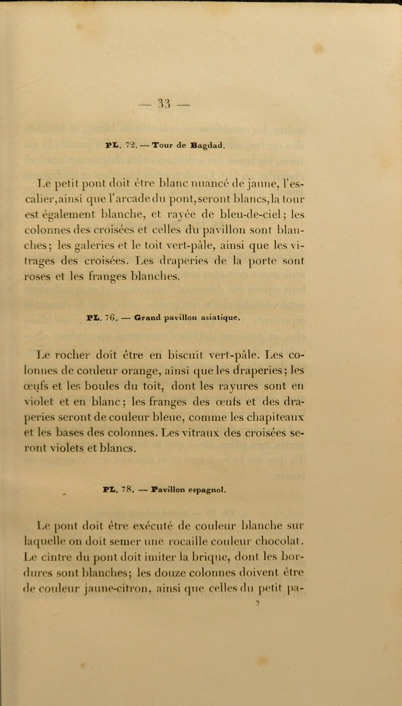 Pli. ’i'i, — Tour de Bagdad. T.e petit pont doit être ])lanc nuancé de jaune, l’es- calier,ainsi que l’arcade du pont,seront blancs,la tour est également blanche, et rayée de bleu-de-ciel ; les colonnes des croisées et celles d'n pavillon sont blan- ches; les galeries et le toit vert-pâle, ainsi que les vi- trages des croisées. Les draperies de la porte sont roses et les franges l)lanches. FL, 7G. — Grand pavillon asiatique. Le rocher doit être en biscuit vert-pâle. Les co- lonnes de coideur orange, ainsi que les draperies; les œufs et les boules du toit, dont les rayures sont en violet et en blanc ; les franges des œufs et des dra- peries seront de couleur bleue, comme les chapiteaux et les bases des colonnes. Les vitraux des croisées se- ront violets et blancs. PL, 78. — Pavillon espagnol. Le pont doit être exécuté de couleur blanche sur laquelle on doit semer une rocaille couleur chocolat. Le cintre du pont doit imiter la brique, dont les bor- dures sont blanches; les douze colonnes doivent être dérouleur jaune-citron, ainsi que celles du piMit pa-