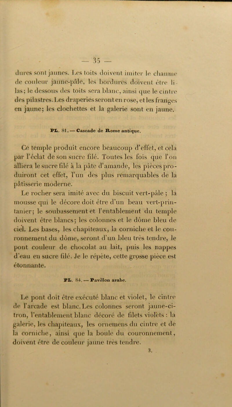 — 35 iliires sont jaunes. Les toits tloivent iniitei' le cljaiinie (le couleur jaune-pâle, les bordures doivent l'^tre li- las; le dessous des toits sera blanc, ainsi cjue le cintre des pilastres.Les draperies seront en rose, et les franges en jaune; les clochettes et la galerie sont en jaune. PIi. 81. — Cascade de Rome antique. Ce temple produit encore beaucoup d’effet, et cela par l’éclat de son sucre filé. Toutes les fois que l’on alliera le sucre filé à la pâte d’amande, les pièces pro- duiront cet effet, l’un des plus remarquables de la pâtisserie moderne. Le rocher sera imité avec du biscuit vert-pâle ; la mousse qui le décore doit être d’un beau vert-prin- tanier; le soubassement et l’entablement du temple doivent être blancs; les colonnes et le dôme bleu de ciel. Les bases, les chapiteaux, la corniche et le cou- ronnement du dôme, seront d’un bleu très tendre, le pont couleur de chocolat au lait, puis les nappes d’eau en sucre filé. Je le ré])ète, cette grosse pièce est étonnante. PL. 84. —> Pavillon arabe. Le pont doit être exécuté blanc et violet, le cintre de l’arcade est blanc. Les colonnes seront jaune-ci- tron, l’entablement blanc décoré de filets violets ; la galerie, les chapiteaux, les ornemens du cintre et de la corniche, ainsi que la boule du couronnement, doivent être de couleur jaune très tendre. 3.