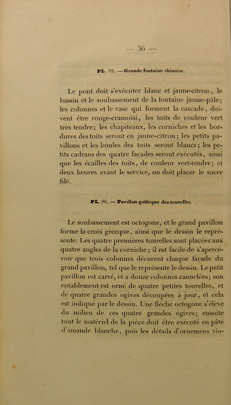 — 3(; PXi. 92. —Grande fontaine chinoise. Le pont doit s’exécuter blanc et jaime-citron , le Ijassin et le soubassement de la fontaine jaune-pâle ; les colonnes et le vase qui forment la cascade, doi- vent être rouge-cramoisi, les toits de couleur vert très tendre; les chapiteaux, les corniches et les bor- dures des toits seront en jaune-citron; les petits pa- villons et les boules des toits seront blancs ; les pe- tits cadrans des quatre façades seront exécutés, ainsi que les écailles des toits, de couleur vert-tendre; et deux heures avant le service, on doit placer le sucre fdé. Pli. 96. — Pavillon gothique des tourelles. Le soubassement est octogone, et le grand pavillon forme la croix grecque, ainsi que le dessin le repré- sente. Les quatre premières tourelles sont placées aux quatre angles de la corniche ; il est facile de s’aperce- voir que trois colonnes décorent chaque façade du grand pavillon, tel que le représente le dessin. Le petit pavillon est carré, et a douze colonnes cannelées; son entablement est orné de quatre petites tourelles, et de quatre grandes ogives découpées à jour, et cela est indiqué par le dessin. Une flèche octogone s’élève du milieu de ces quatre grandes ogives; ensuite tout le matériel de la pièce doit être exécuté en pâte d’amande blanche, puis les détails d’ornemens vio-