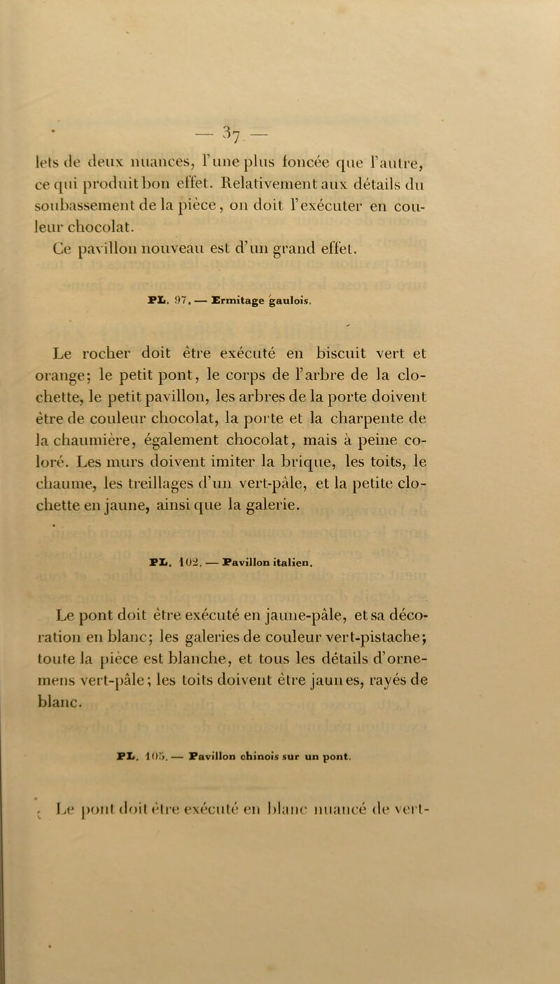 — -*7 — lels (le (leux nuances, Tune plus foncée rpie l’autre, ce qui produit bon effet. Relativement aux détails du soubassement de la pièce, on doit l’exécuter en cou- leur chocolat. Ce pavillon nouveau est d’un grand effet. FXi. 97, — Ermitage gaulois. Le rocher doit être exécuté en biscuit vert et orange; le petit pont, le corps de l’arbre de la clo- chette, le petit pavillon, les arbres de la porte doivent être de couleur chocolat, la porte et la charpente de la chaumière, également chocolat, mais à peine co- loré. Les murs doivent imiter la brique, les toits, le chaume, les treillages d’un vert-pale, et la petite clo- chette en jaune, ainsique la galerie. PI«. lü-i. — Pavillon italien. Le pont doit être exécuté en jaune-pâle, et sa déco- ration en blanc; les galeries de couleur vert-pistache; toute la pièce est blanche, et tous les détails d’orne- mens vert-pâle ; les toits doivent être jaunes, rayés de blanc. PIi. 10;i.— Pavillon chinois sur un pont. . Le pont doit étrt; ex('^cuté en blanc nuancé de vert-