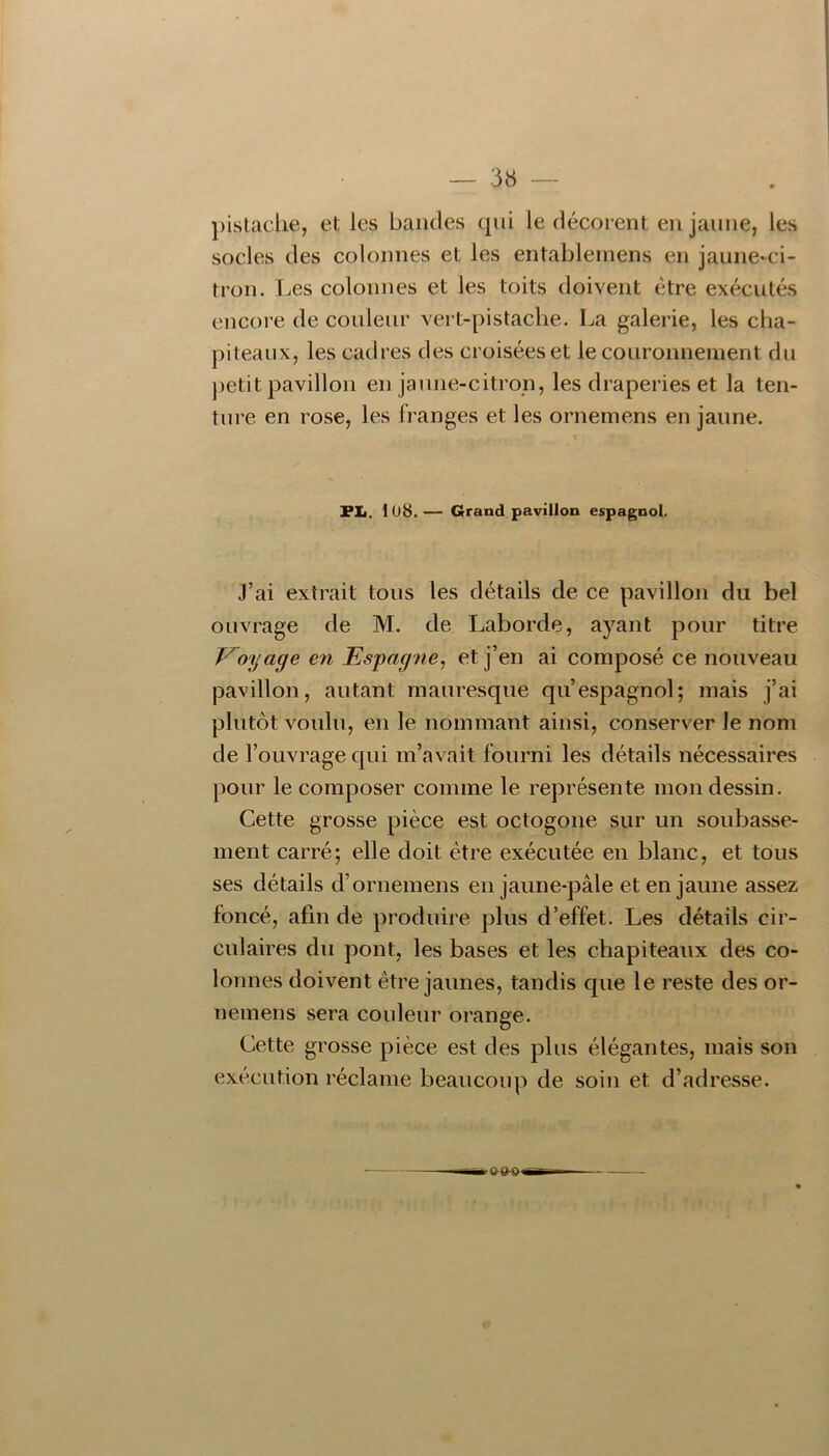 — 3« })islaclie, et les bandes qui le décorent en jaune, les socles des colonnes et les entableinens en jaune-ci- tron. Les colonnes et les toits doivent être exécutés encoi’e de couleur vert-pistache. La galerie, les cha- piteaux, les cadres des croisées et le couronnement du petit pavillon en jaune-citron, les draperies et la ten- ture en rose, les franges et les ornemens en jaune. FL. 1Ü8. — Grand pavillon espagnol. J’ai extrait tous les détails de ce pavillon du bel ouvrage de M. de Laborde, ayant pour titre V^o'ijage en Espagne, et j’en ai composé ce nouveau pavillon, autant mauresque qu’espagnol; mais j’ai plutôt voulu, en le nommant ainsi, conserver le nom de l’ouvrage qui m’avait fourni les détails nécessaires pour le composer comme le représente mon dessin. Cette grosse pièce est octogone sur un soubasse- ment carré; elle doit être exécutée en blanc, et tous ses détails d’ornemens en jaune-pâle et en jaune assez foncé, afin de produire plus d’effet. Les détails cir- culaires du pont, les bases et les chapiteaux des co- lonnes doivent être jaunes, tandis que le reste des or- nemens sera couleur orange. Cette grosse pièce est des plus élégantes, mais son exécution réclame beaucoup de soin et d’adresse.