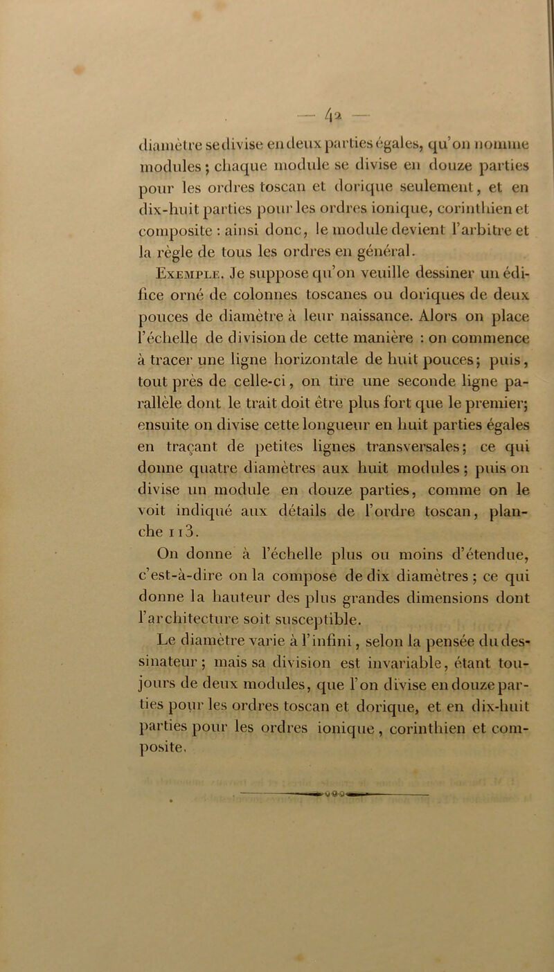 diamètre sedivise en deux parties égales, qu’on nonnne modules ; chaque module se divise en douze parties pour les ordres toscan et dorique seulement, et en dix-huit parties poui' les ordres ionique, corinthien et composite : ainsi donc, le module devient l’arbitre et la règle de tous les ordres en général. Exemple. Je suppose qu’on veuille dessiner un édi- fice orné de colonnes toscanes ou doriques de deux pouces de diamètre à leur naissance. Alors on place l’échelle de division de cette manière : on commence à tracer une ligne horizontale de huit pouces ; puis, tout près de celle-ci, on tire une seconde ligne pa- rallèle dont le trait doit être plus fort que le premier; ensuite on divise cette longueur en huit parties égales en traçant de petites lignes transversales; ce qui donne quatre diamètres aux huit modules ; puis on divise un module en douze parties, comme on le voit indiqué aux détails de l’ordre toscan, plan- che 113. On donne à l’échelle plus ou moins d’étendue, c’est-à-dire on la compose de dix diamètres ; ce qui donne la hauteur des plus grandes dimensions dont l’architecture soit susceyjtible. Le diamètre varie à l’infini, selon la pensée du des- sinateur ; mais sa division est invariable, étant tou- jours de deux modules, que l’on divise en douze par- ties pour les ordres toscan et dorique, et en dix-huit parties pour les ordres ionique, corinthien et com- posite.