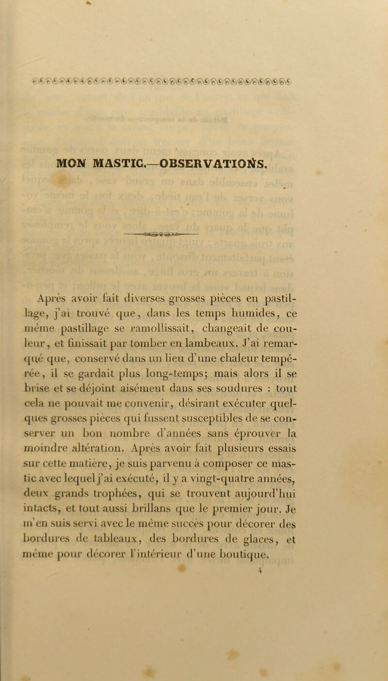 MON MASTIC.—OBSERVATIOIÏS. # Après avoir fait diverses grosses pièces en pastil- lage, j’ai trouvé que, dans les temps humides, ce même pastillage se ramollissait, changeait de cou- leur, et finissait par tomber en lambeaux. J’ai remar- qué que, conservé dans un lieu d’une chaleur tempé- rée, il se gardait plus long-temps; mais alors il se brise et se déjoint aisément dans ses soudures : tout cela ne pouvait me convenir, désirant exécuter quel- ques grosses pièces qui fussent susceptibles de se con- server un bon nombre d’années sans éprouver la moindre altération. Après avoir fait plusieurs essais sur cette matière, je suis parvenu à composer ce mas- tic avec lequel j’ai exécuté, il y a vingt-quatre années, deux grands trophées, qui se trouvent aujourd’hui intacts, et tout aussi brillans que le premier jour. Je m’en suis servi avec le même succès pour décorer des bordures de tableaux, des bordures de glaces, et même pour décorer l’intérieur d’une boutique. 4