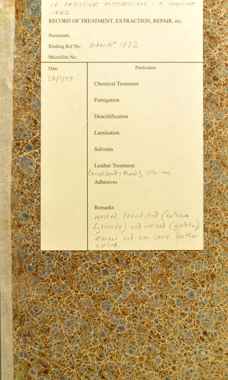 RECORD OFTREATMENT, EXTRACTION, REPAIR, etc Pressmark Binding Ref No Microfilm No: Particulars Chemical Treatment Fumigation Deacidification Lamination Solvents Leather Treatment \0*/o Adhesives Remarks C& ' CtU^
