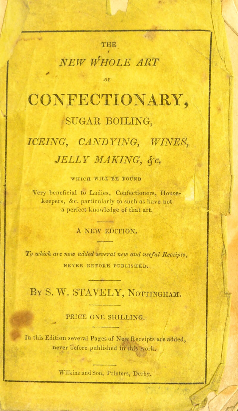 NEW if HOLE ART V Of CONFECTIONARY, SUGAR BOILING, ICEING, CANDYING, WINES, JELLY MAKING, §c. WHICH WILL BE FOUND Very beneficial to Ladies, Confectioners, House- keepers, &c. particularly to sucb as have not a perfect knowledge of that art. A NEW EDITION. To which are now added several new and useful Receipts, NEVER BEFORE PUBLISHED. By S. W. STAVELY, Nottingham. PRICE ONE SHILLING. In this Edition several Pages of New Receipts are added, never before published iir this work. Wilkins and Son, Printers, Derby.