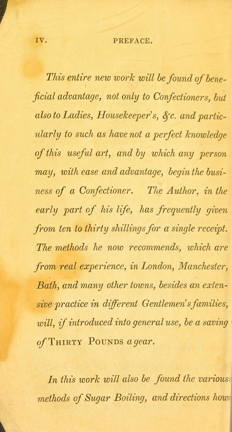 This entire new work will he found of bene- \ ficial advantage, not only to Confectioners, but also to Ladies, Housekeeper s, Sfc. and partic- ularly to such as have not a perfect knowledge of this useful art, and by which any person may, with ease and advantage, begin the busi- ness of a Confectioner. The Author, in the early part of his life, has frequently given from ten to thirty shillings for a single receipt. The methods he now recommends, which are from real experience, in London, Manchester, Bath, and many other towns, besides an exten- sive practice in different Gentlemensfamilies, will, if introduced into general use, be a saving of Thirty Pounds agear. In this work will also be found the various methods of Sugar Boiling, and directions how