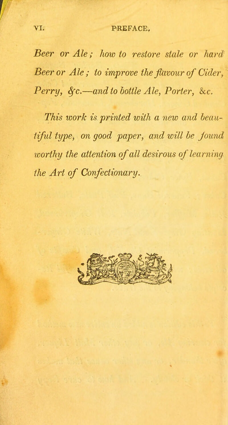 Beer or Ale; howto restore stale or hard Beer or Ale ; to improve the flavour of Cider, Perry, Sfc.—audio bottle Ale, Porter, &c. This work is printed with a new and beau- tiful type, on good paper, and will be found worthy the attention of all desirous of learning the Art of Confectionary.