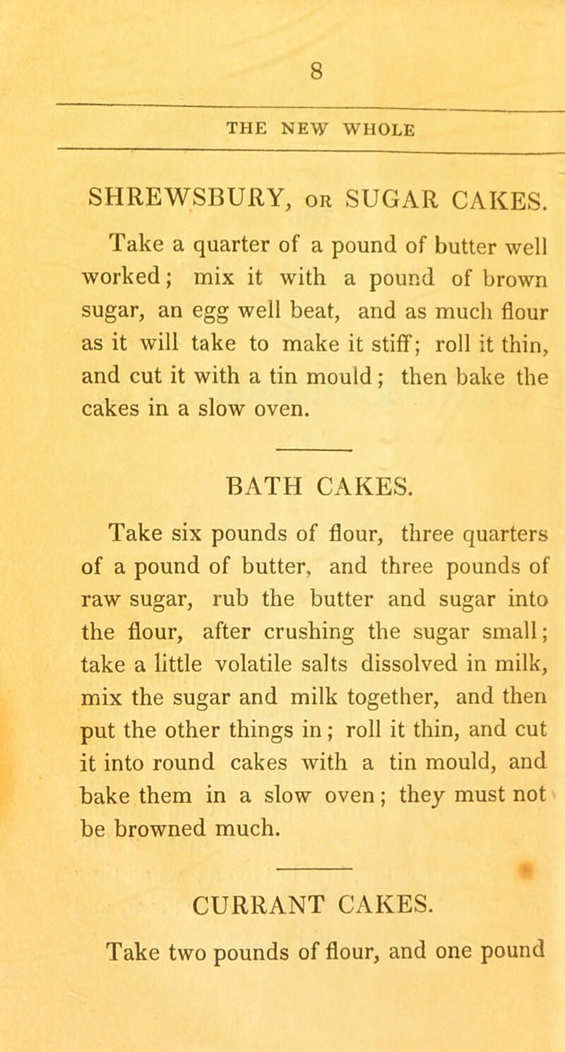 THE NEW WHOLE SHREWSBURY, or SUGAR CAKES. Take a quarter of a pound of butter well worked; mix it with a pound of brown sugar, an egg well beat, and as much flour as it will take to make it stiff; roll it thin, and cut it with a tin mould; then bake the cakes in a slow oven. BATH CAKES. Take six pounds of flour, three quarters of a pound of butter, and three pounds of raw sugar, rub the butter and sugar into the flour, after crushing the sugar small; take a little volatile salts dissolved in milk, mix the sugar and milk together, and then put the other things in; roll it thin, and cut it into round cakes with a tin mould, and bake them in a slow oven; they must not be browned much. CURRANT CAKES. Take two pounds of flour, and one pound