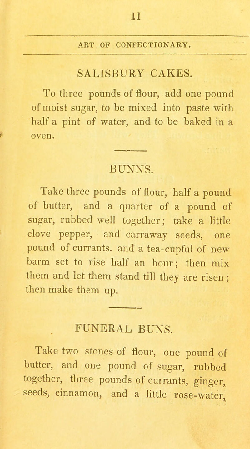 ART OF CONFECTIONARY. SALISBURY CAKES. To three pounds of flour, add one pound of moist sugar, to be mixed into paste with half a pint of water, and to be baked in a oven. BUNNS. Take three pounds of flour, half a pound of butter, and a quarter of a pound of sugar, rubbed well together; take a little clove pepper, and carraway seeds, one pound of currants, and a tea-cupful of new barm set to rise half an hour; then mix them and let them stand till they are risen ; then make them up. FUNERAL BUNS. Take two stones of flour, one pound of butter, and one pound of sugar, rubbed together, three pounds of currants, ginger, seeds, cinnamon, and a little rose-water*