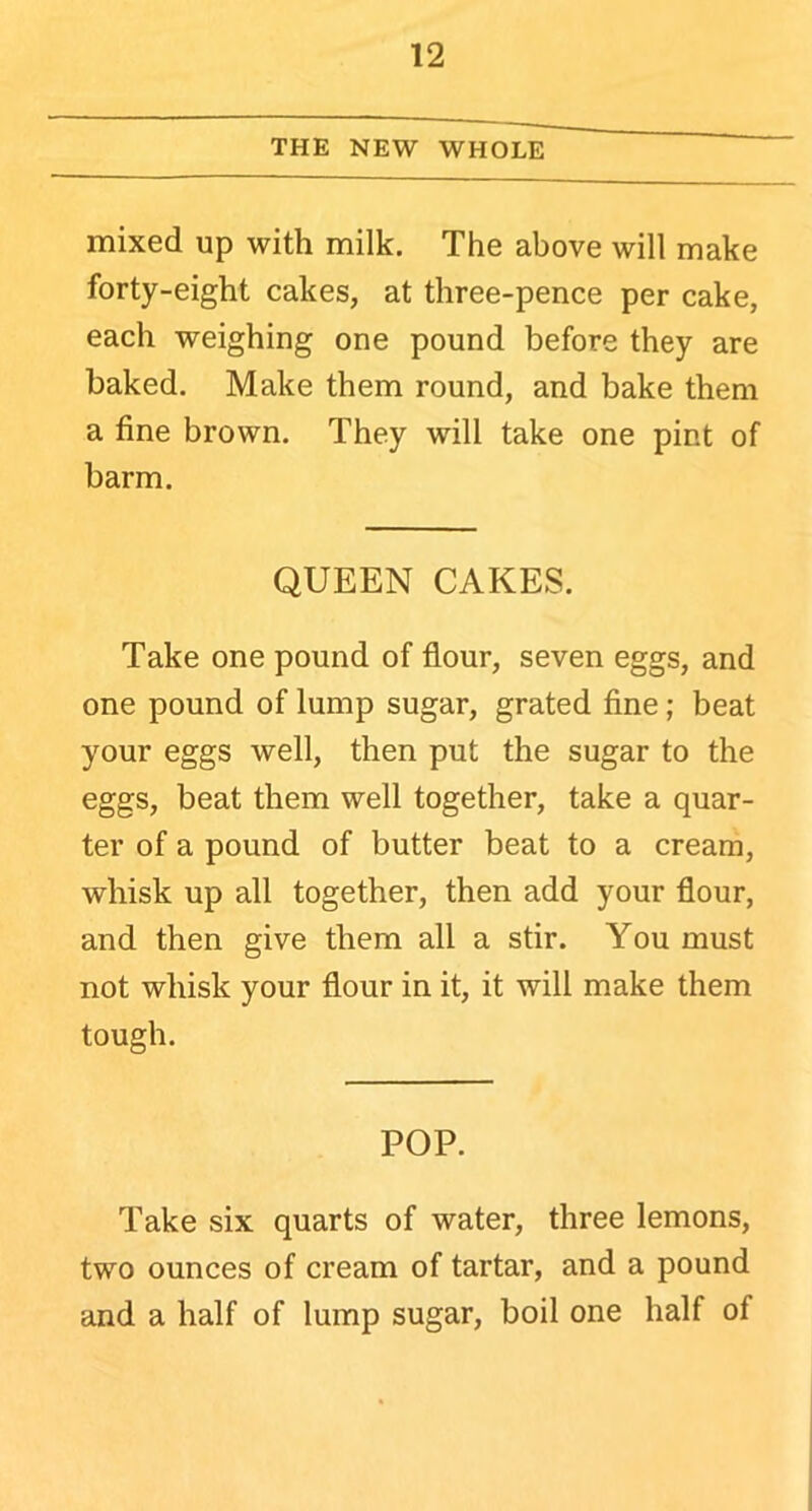 THE NEW WHOLE mixed up with milk. The above will make forty-eight cakes, at three-pence per cake, each weighing one pound before they are baked. Make them round, and bake them a fine brown. They will take one pint of barm. QUEEN CAKES. Take one pound of flour, seven eggs, and one pound of lump sugar, grated fine; beat your eggs well, then put the sugar to the eggs, beat them well together, take a quar- ter of a pound of butter beat to a cream, whisk up all together, then add your flour, and then give them all a stir. You must not whisk your flour in it, it will make them tough. POP. Take six quarts of water, three lemons, two ounces of cream of tartar, and a pound and a half of lump sugar, boil one half of
