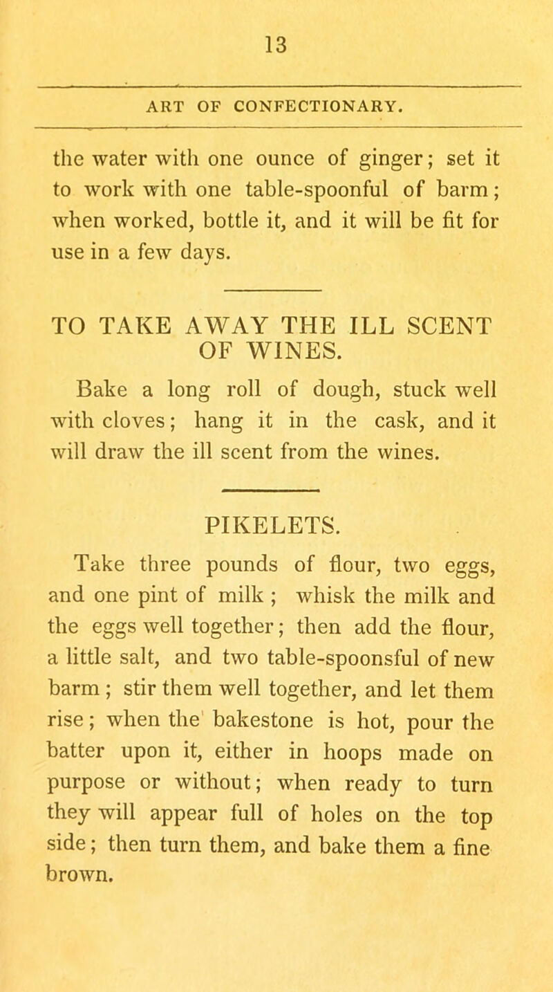 ART OF CONFECTIONARY. the water with one ounce of ginger; set it to work with one table-spoonful of barm; when worked, bottle it, and it will be fit for use in a few days. TO TAKE AWAY THE ILL SCENT OF WINES. Bake a long roll of dough, stuck well with cloves; hang it in the cask, and it will draw the ill scent from the wines. PIKELETS. Take three pounds of flour, two eggs, and one pint of milk ; whisk the milk and the eggs well together; then add the flour, a little salt, and two table-spoonsful of new barm ; stir them well together, and let them rise; when the bakestone is hot, pour the batter upon it, either in hoops made on purpose or without; when ready to turn they will appear full of holes on the top side; then turn them, and bake them a fine brown.