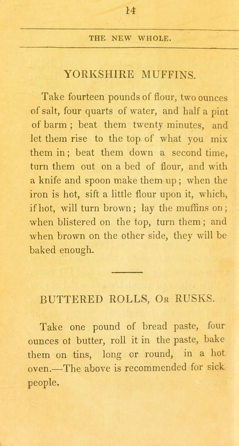 THE NEW WHOLE. YORKSHIRE MUFFINS. Take fourteen pounds of flour, two ounces of salt, four quarts of water, and half a pint of barm ; beat them twenty minutes, and let them rise to the top of what you mix them in; beat them down a second time, turn them out on a bed of flour, and with a knife and spoon make them up ; when the iron is hot, sift a little flour upon it, which, if hot, will turn brown; lay the muffins on ; when blistered on the top, turn them; and when brown on the other side, they will be baked enough. BUTTERED ROLLS, Or RUSKS. Take one pound of bread paste, four ounces ot butter, roll it in the paste, bake them on tins, long or round, in a hot oven.—The above is recommended for sick people.